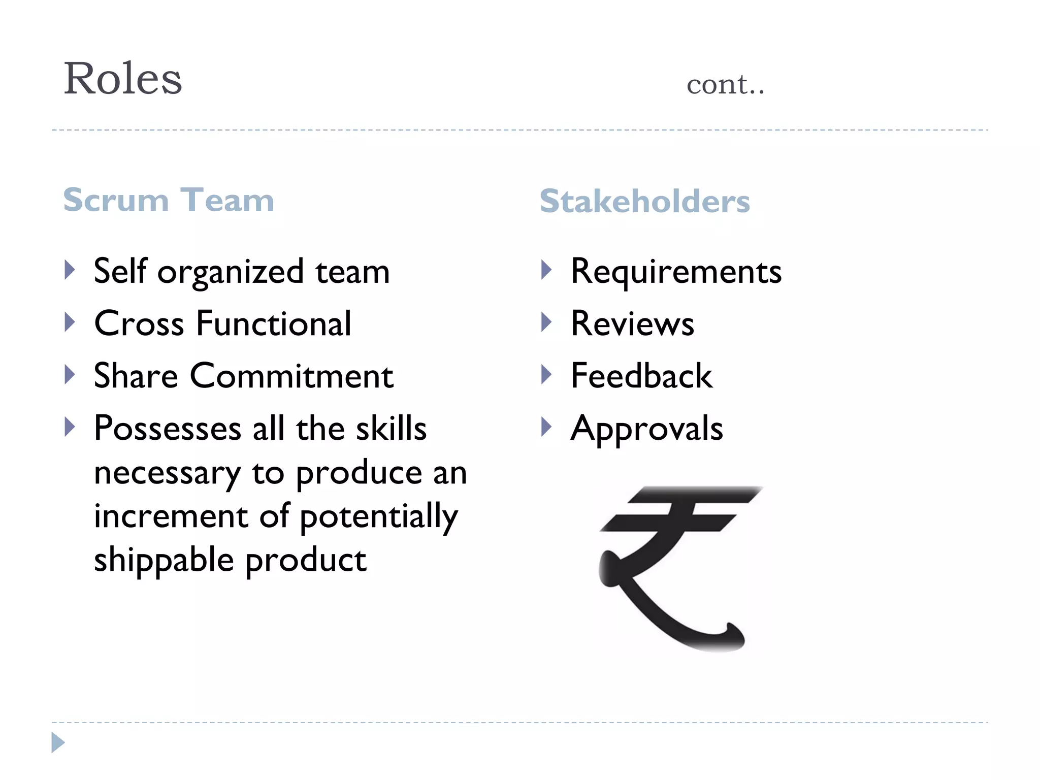 Roles cont.. Scrum Team Stakeholders  Self organized team  Cross Functional  Share Commitment Possesses all the skills necessary to produce an increment of potentially shippable product  Requirements  Reviews  Feedback  Approvals 