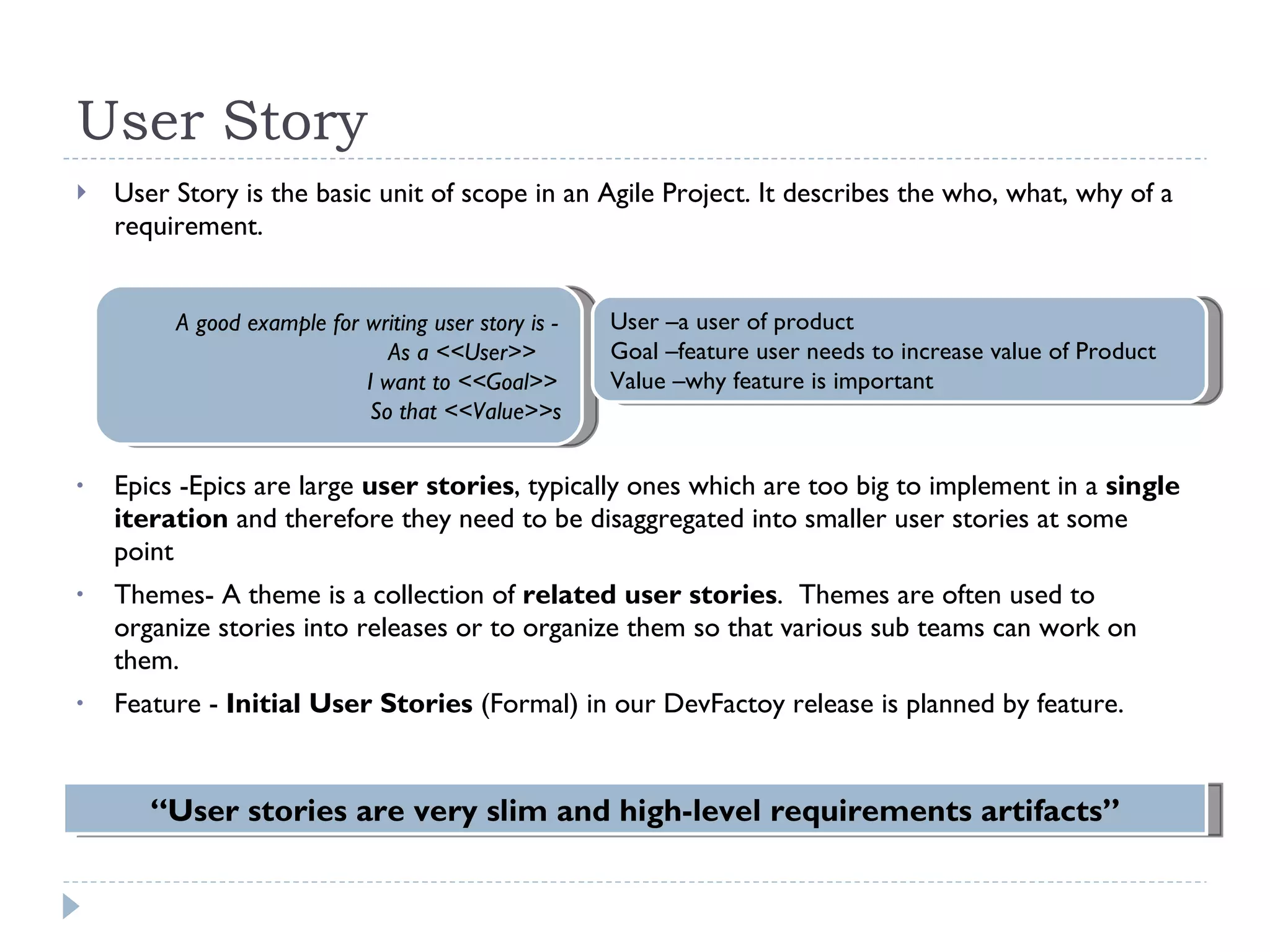 User Story User Story is the basic unit of scope in an Agile Project. It describes the who, what, why of a requirement. Epics -Epics are large  user stories , typically ones which are too big to implement in a  single iteration  and therefore they need to be disaggregated into smaller user stories at some point  Themes- A theme is a collection of  related user stories .  Themes are often used to organize stories into releases or to organize them so that various sub teams can work on them.  Feature -  Initial User Stories  (Formal) in our DevFactoy release is planned by feature.  “ User stories are very slim and high-level requirements artifacts” A good example for writing user story is -  As a <<User>>  I want to <<Goal>>  So that <<Value>>s User –a user of product Goal –feature user needs to increase value of Product Value –why feature is important 