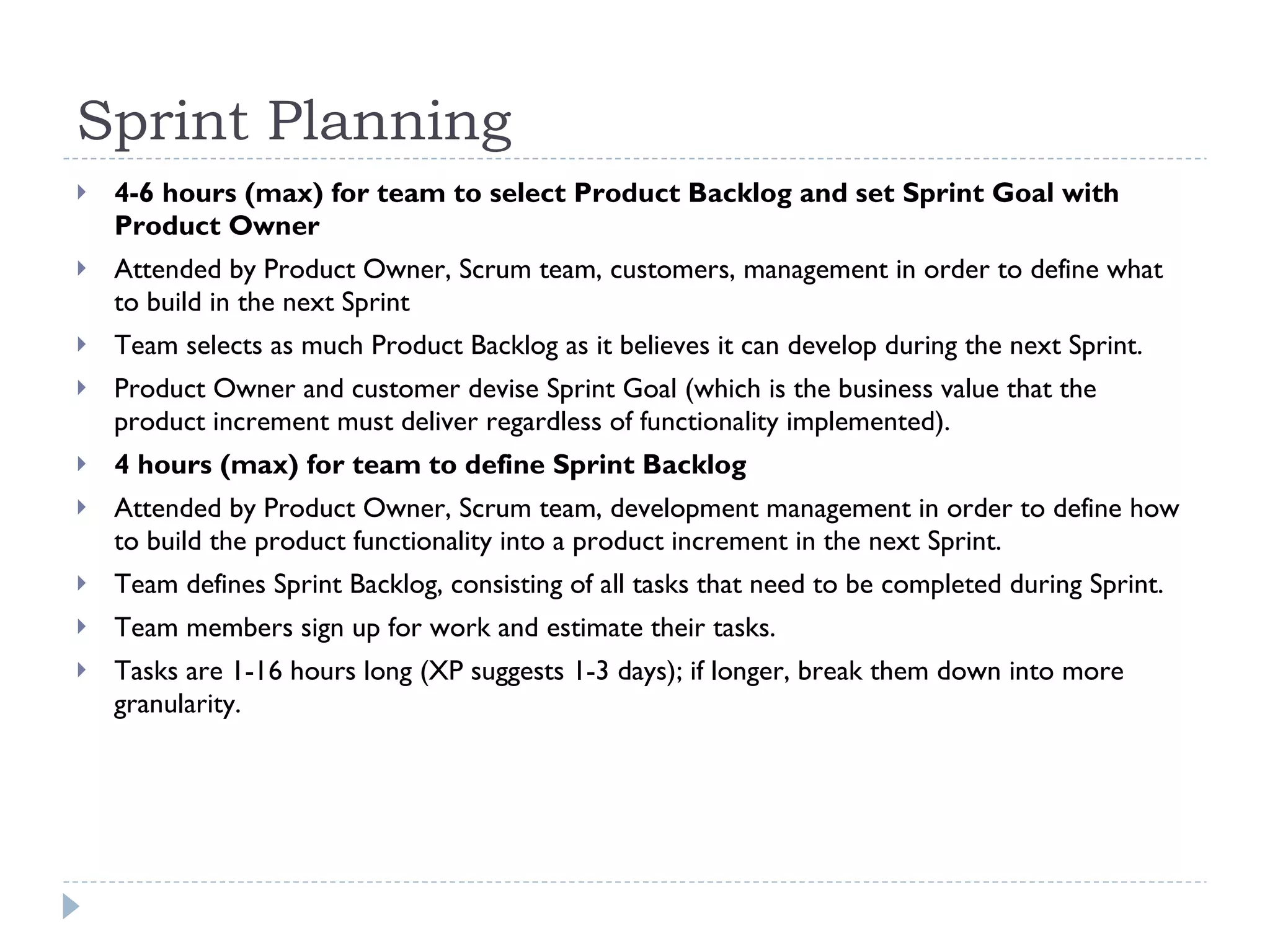 Sprint Planning 4-6 hours (max) for team to select Product Backlog and set Sprint Goal with Product Owner Attended by Product Owner, Scrum team, customers, management in order to define what to build in the next Sprint Team selects as much Product Backlog as it believes it can develop during the next Sprint. Product Owner and customer devise Sprint Goal (which is the business value that the product increment must deliver regardless of functionality implemented). 4 hours (max) for team to define Sprint Backlog Attended by Product Owner, Scrum team, development management in order to define how to build the product functionality into a product increment in the next Sprint. Team defines Sprint Backlog, consisting of all tasks that need to be completed during Sprint. Team members sign up for work and estimate their tasks. Tasks are 1-16 hours long (XP suggests 1-3 days); if longer, break them down into more granularity. 