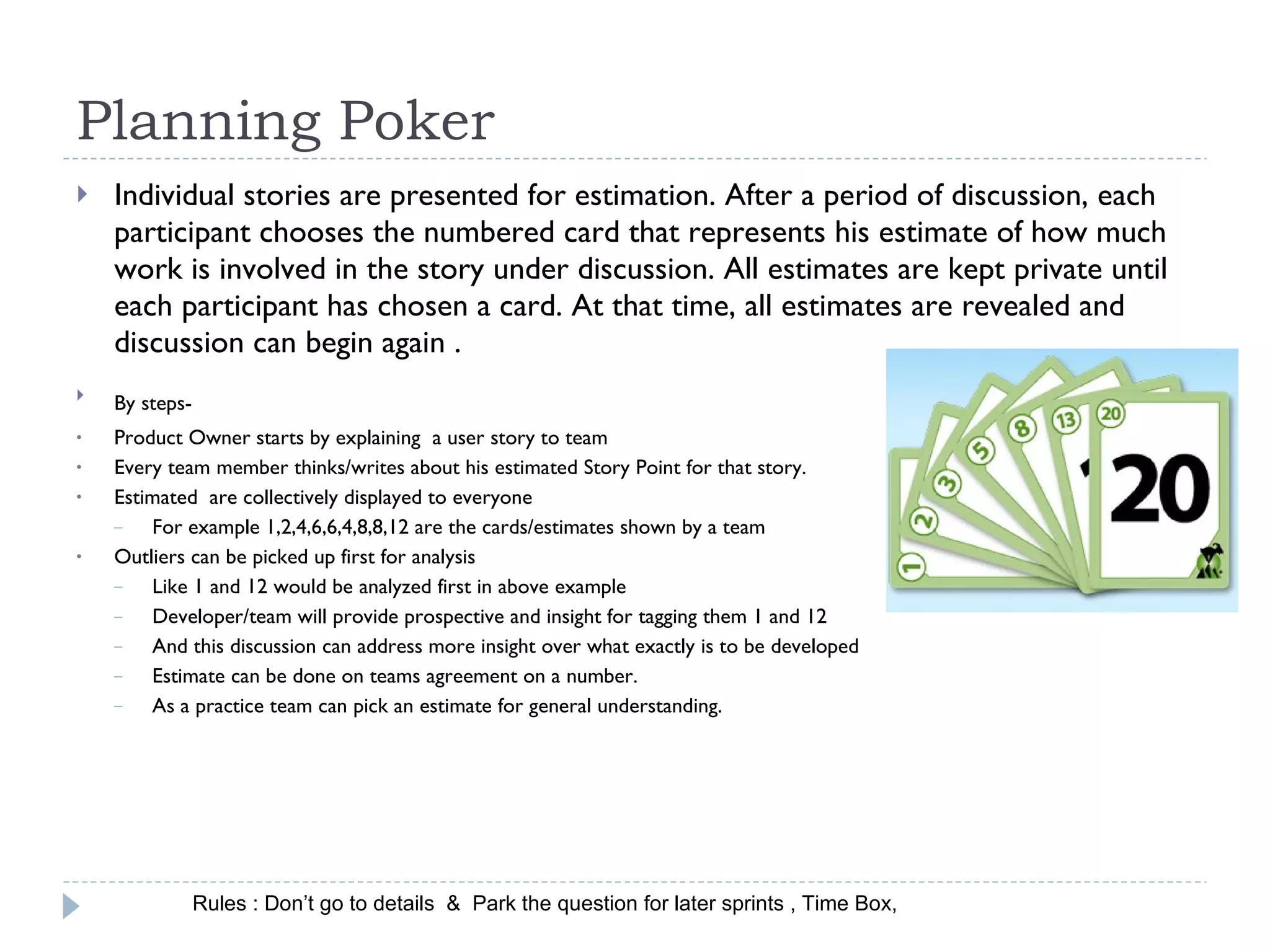 Planning Poker  Individual stories are presented for estimation. After a period of discussion, each participant chooses the numbered card that represents his estimate of how much work is involved in the story under discussion. All estimates are kept private until each participant has chosen a card. At that time, all estimates are revealed and discussion can begin again . By steps-  Product Owner starts by explaining  a user story to team  Every team member thinks/writes about his estimated Story Point for that story. Estimated  are collectively displayed to everyone For example 1,2,4,6,6,4,8,8,12 are the cards/estimates shown by a team Outliers can be picked up first for analysis Like 1 and 12 would be analyzed first in above example  Developer/team will provide prospective and insight for tagging them 1 and 12  And this discussion can address more insight over what exactly is to be developed Estimate can be done on teams agreement on a number. As a practice team can pick an estimate for general understanding. Rules : Don’t go to details  &  Park the question for later sprints , Time Box, 