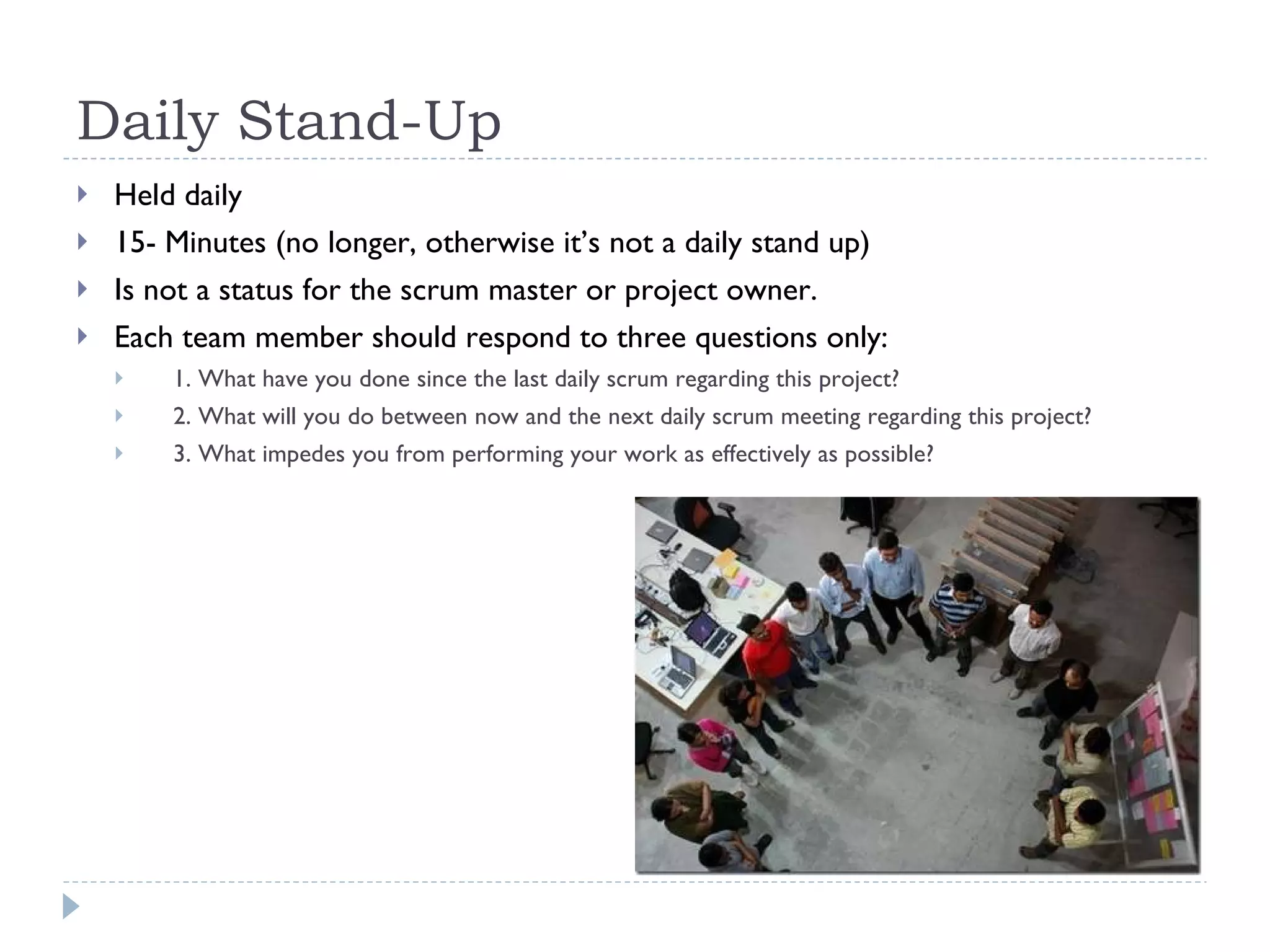 Daily Stand-Up  Held daily 15- Minutes (no longer, otherwise it’s not a daily stand up) Is not a status for the scrum master or project owner. Each team member should respond to three questions only: 1. What have you done since the last daily scrum regarding this project?  2. What will you do between now and the next daily scrum meeting regarding this project?  3. What impedes you from performing your work as effectively as possible?  