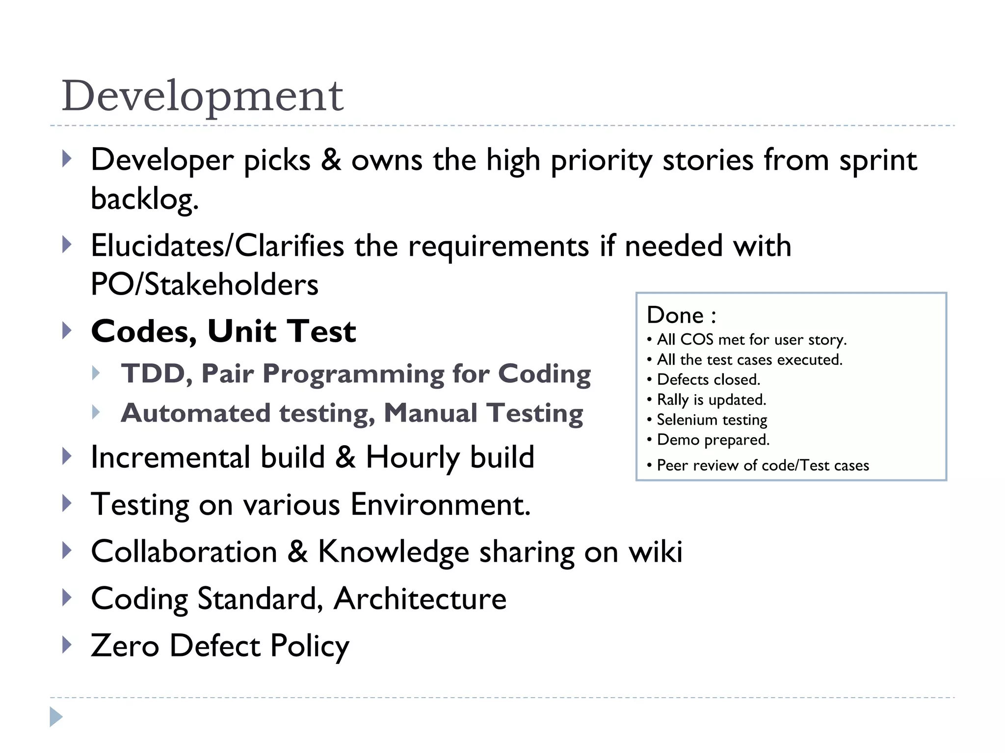 Development Developer picks & owns the high priority stories from sprint backlog. Elucidates/Clarifies the requirements if needed with PO/Stakeholders  Codes, Unit Test  TDD, Pair Programming for Coding Automated testing, Manual Testing Incremental build & Hourly build  Testing on various Environment. Collaboration & Knowledge sharing on wiki Coding Standard, Architecture  Zero Defect Policy  Done :  •  All COS met for user story. •  All the test cases executed.                 •  Defects closed. •  Rally is updated. •  Selenium testing •  Demo prepared.  •  Peer review of code/Test cases   
