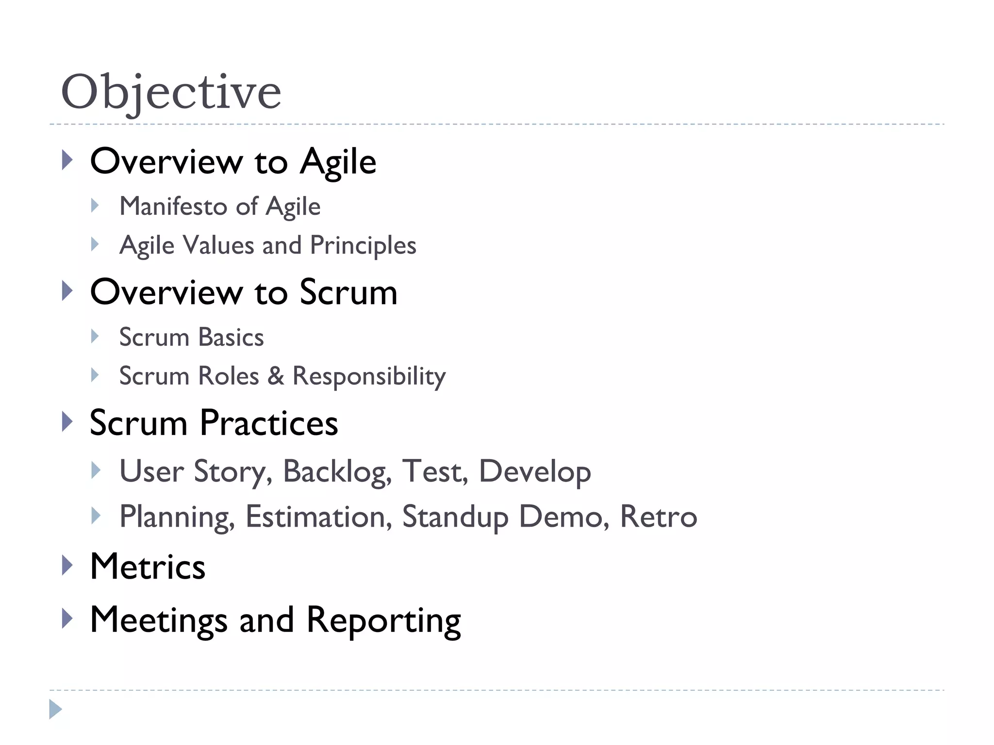Objective Overview to Agile Manifesto of Agile  Agile Values and Principles  Overview to Scrum Scrum Basics Scrum Roles & Responsibility  Scrum Practices  User Story, Backlog, Test, Develop Planning, Estimation, Standup Demo, Retro  Metrics Meetings and Reporting  