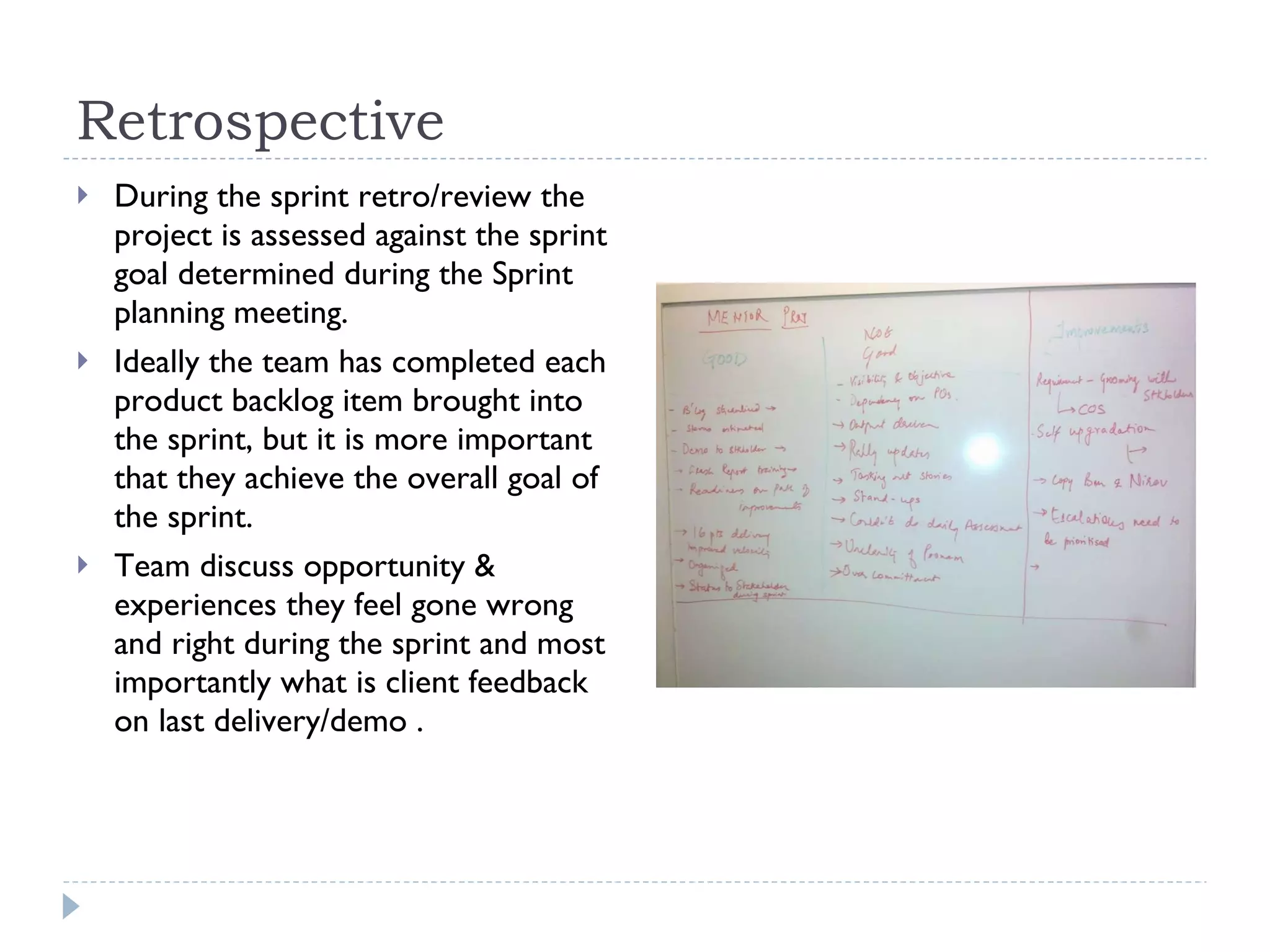 Retrospective  During the sprint retro/review the project is assessed against the sprint goal determined during the Sprint planning meeting.  Ideally the team has completed each product backlog item brought into the sprint, but it is more important that they achieve the overall goal of the sprint.  Team discuss opportunity & experiences they feel gone wrong and right during the sprint and most importantly what is client feedback on last delivery/demo . 