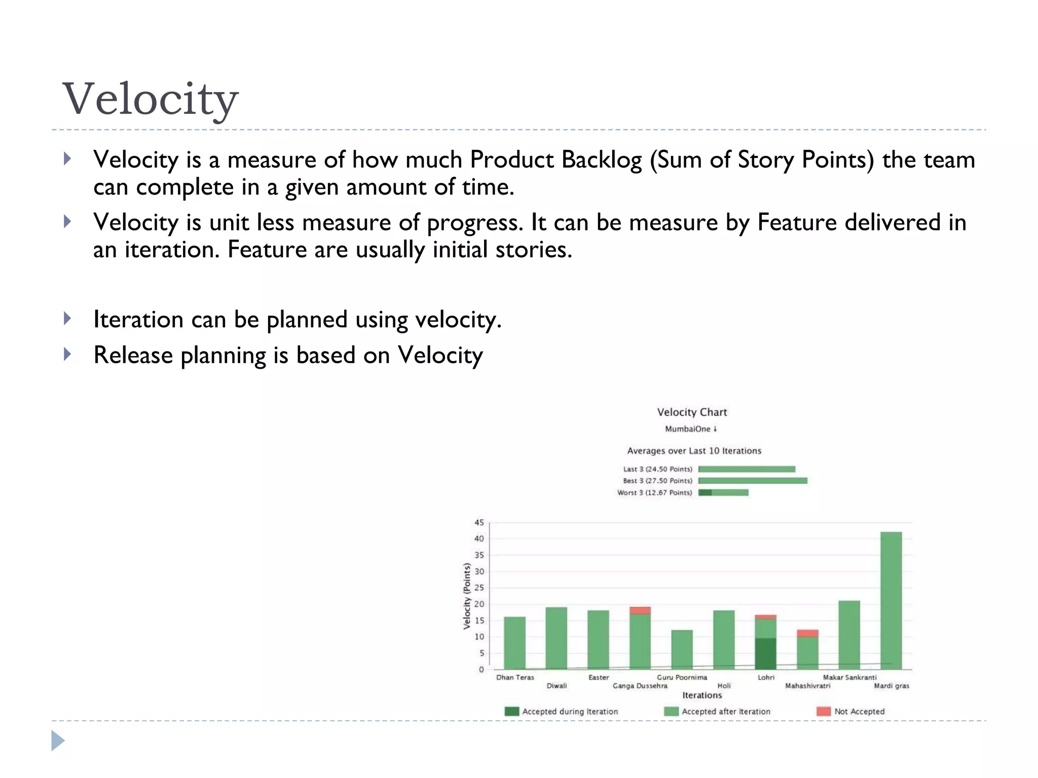 Velocity Velocity is a measure of how much Product Backlog (Sum of Story Points) the team can complete in a given amount of time. Velocity is unit less measure of progress. It can be measure by Feature delivered in an iteration. Feature are usually initial stories.  Iteration can be planned using velocity.  Release planning is based on Velocity 
