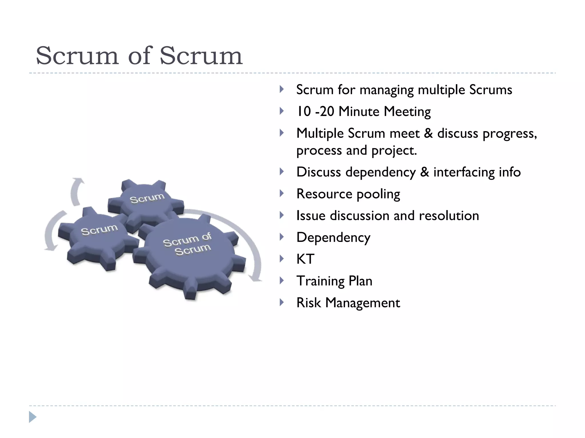 Scrum of Scrum Scrum for managing multiple Scrums  10 -20 Minute Meeting  Multiple Scrum meet & discuss progress, process and project.  Discuss dependency & interfacing info Resource pooling  Issue discussion and resolution  Dependency  KT Training Plan Risk Management 