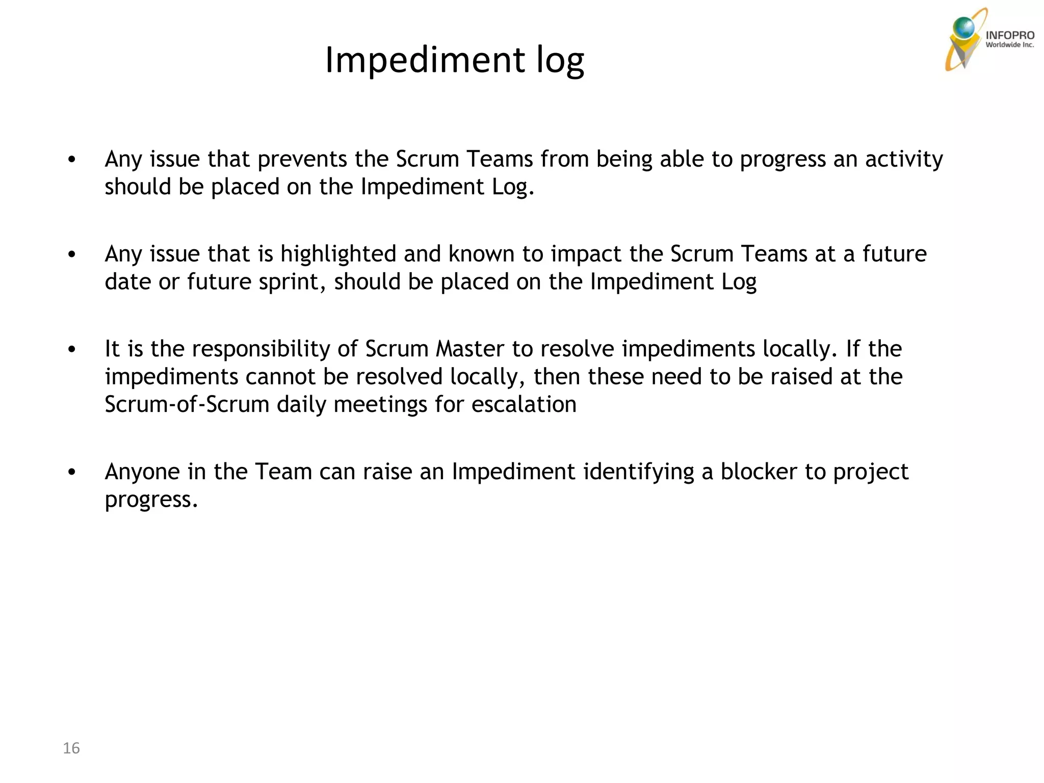 Impediment log  Any issue that prevents the Scrum Teams from being able to progress an activity should be placed on the Impediment Log.  Any issue that is highlighted and known to impact the Scrum Teams at a future date or future sprint, should be placed on the Impediment Log It is the responsibility of Scrum Master to resolve impediments locally. If the impediments cannot be resolved locally, then these need to be raised at the Scrum-of-Scrum daily meetings for escalation Anyone in the Team can raise an Impediment identifying a blocker to project progress.  