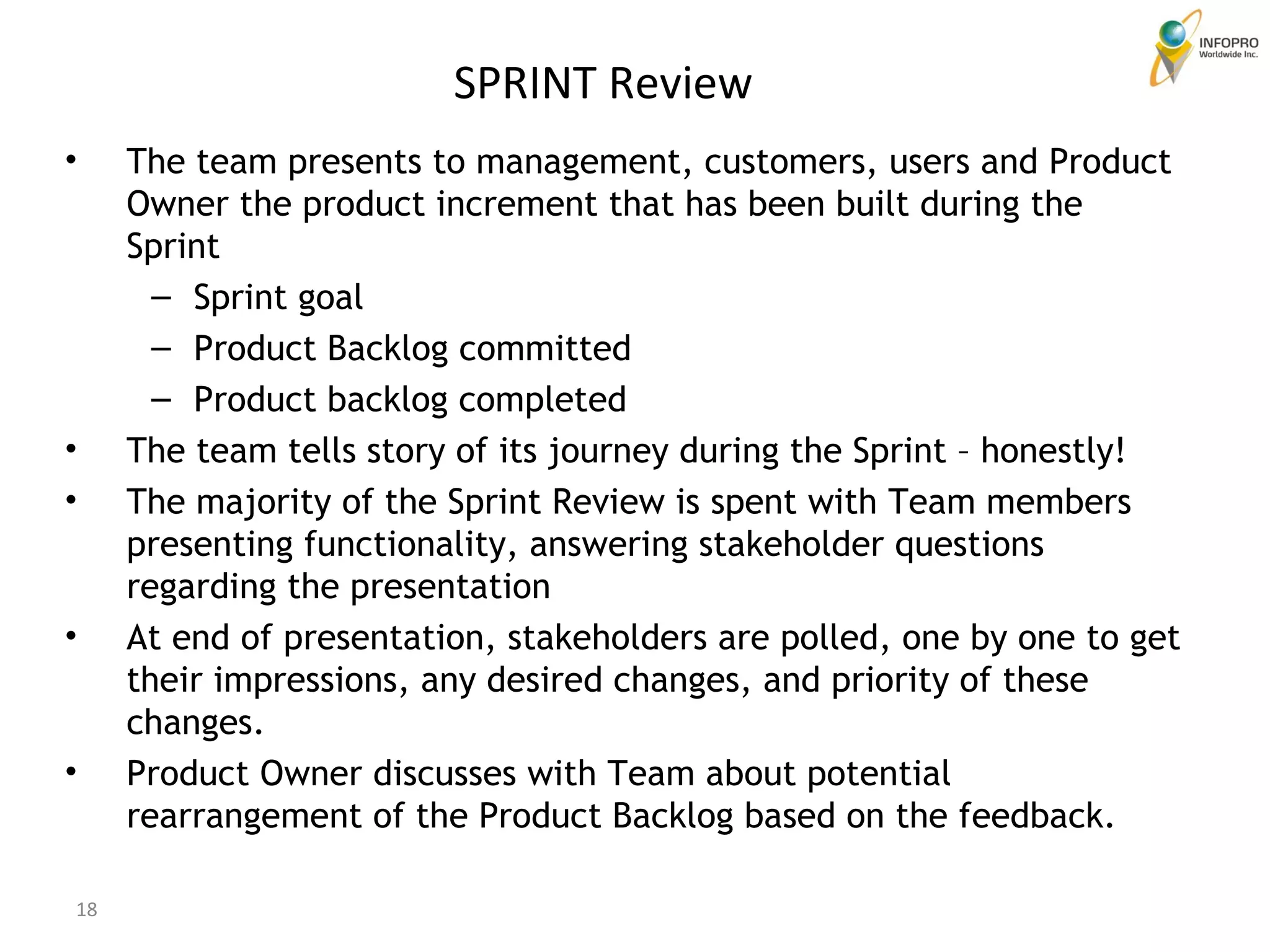 The team presents to management, customers, users and Product Owner the product increment that has been built during the Sprint Sprint goal Product Backlog committed  Product backlog completed The team tells story of its journey during the Sprint – honestly! The majority of the Sprint Review is spent with Team members presenting functionality, answering stakeholder questions regarding the presentation At end of presentation, stakeholders are polled, one by one to get their impressions, any desired changes, and priority of these changes. Product Owner discusses with Team about potential rearrangement of the Product Backlog based on the feedback. SPRINT Review 