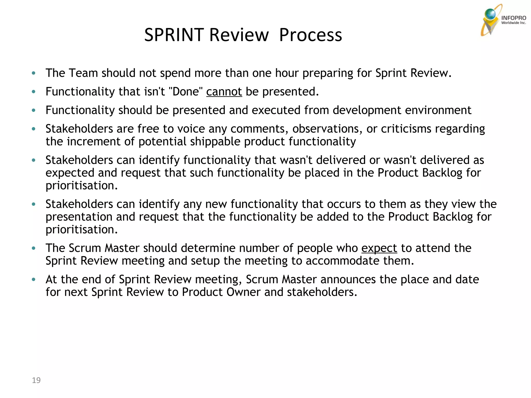 SPRINT Review  Process The Team should not spend more than one hour preparing for Sprint Review.  Functionality that isn't &quot;Done&quot;  cannot  be presented.  Functionality should be presented and executed from development environment Stakeholders are free to voice any comments, observations, or criticisms regarding the increment of potential shippable product functionality  Stakeholders can identify functionality that wasn't delivered or wasn't delivered as expected and request that such functionality be placed in the Product Backlog for prioritisation.  Stakeholders can identify any new functionality that occurs to them as they view the presentation and request that the functionality be added to the Product Backlog for prioritisation.  The Scrum Master should determine number of people who  expect  to attend the Sprint Review meeting and setup the meeting to accommodate them.  At the end of Sprint Review meeting, Scrum Master announces the place and date for next Sprint Review to Product Owner and stakeholders.  