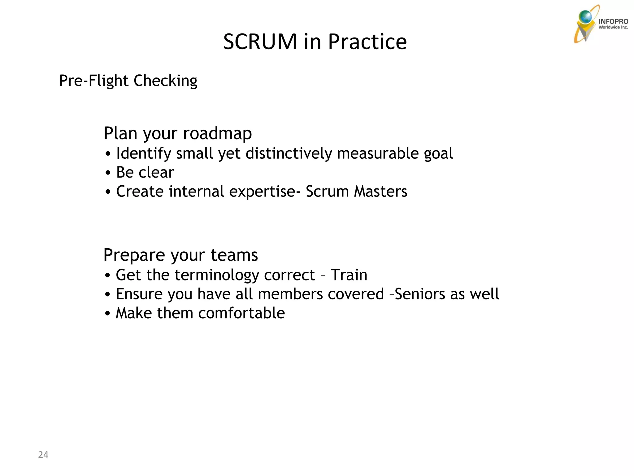 Pre-Flight Checking Plan your roadmap Identify small yet distinctively measurable goal Be clear  Create internal expertise- Scrum Masters Prepare your teams Get the terminology correct – Train Ensure you have all members covered –Seniors as well Make them comfortable SCRUM in Practice 