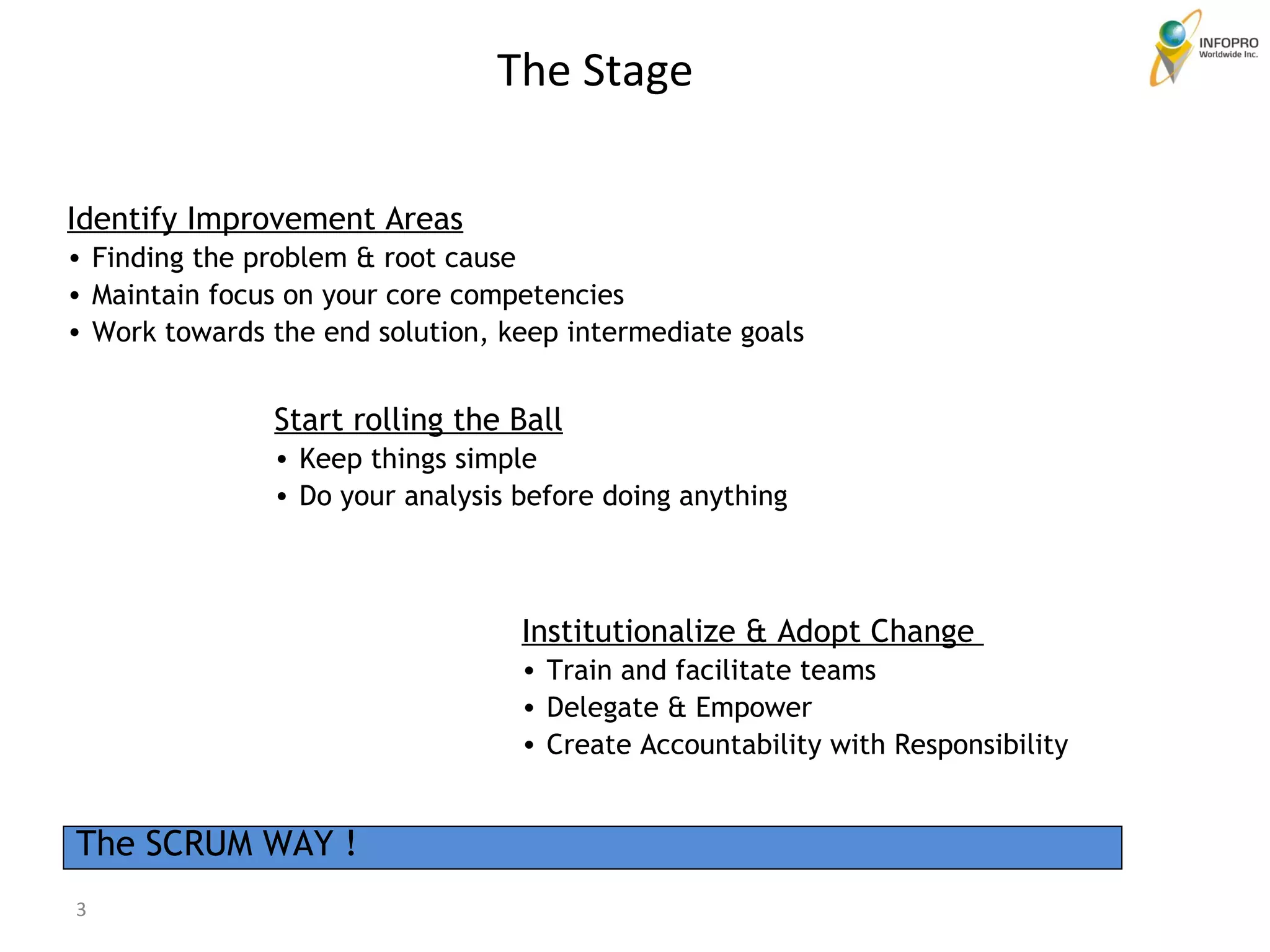 Identify Improvement Areas Finding the problem & root cause Maintain focus on your core competencies Work towards the end solution, keep intermediate goals  Start rolling the Ball Keep things simple Do your analysis before doing anything Institutionalize & Adopt Change  Train and facilitate teams Delegate & Empower  Create Accountability with Responsibility The SCRUM WAY ! The Stage 