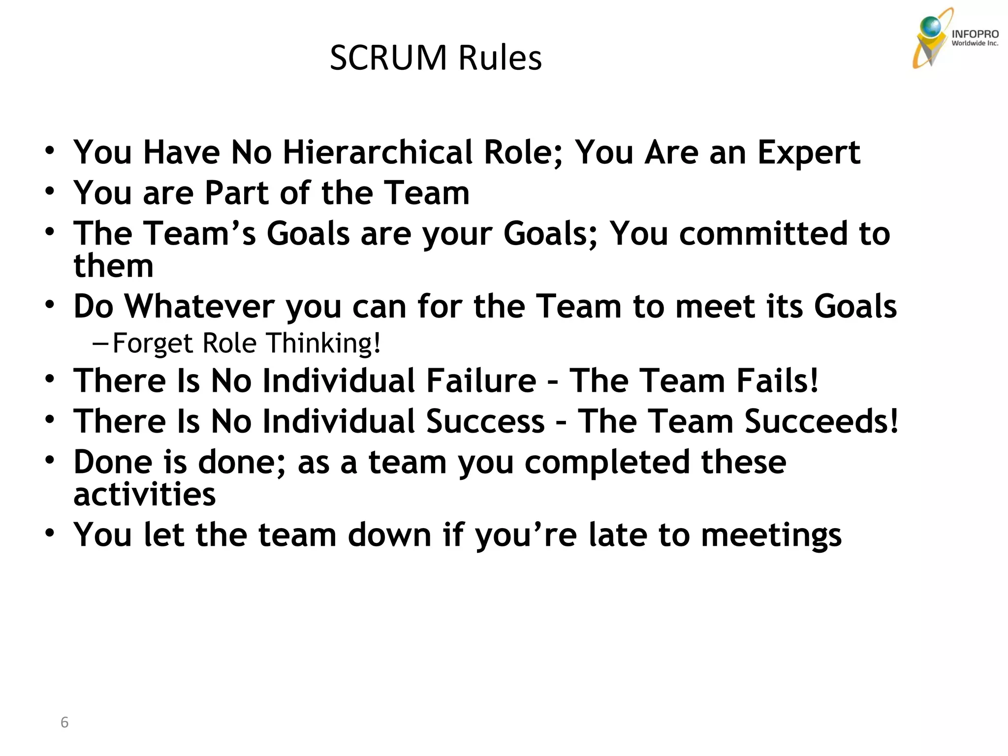 You Have No Hierarchical Role; You Are an Expert You are Part of the Team The Team’s Goals are your Goals; You committed to them Do Whatever you can for the Team to meet its Goals Forget Role Thinking! There Is No Individual Failure – The Team Fails! There Is No Individual Success – The Team Succeeds! Done is done; as a team you completed these activities You let the team down if you’re late to meetings SCRUM Rules 