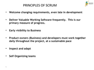 Welcome changing requirements, even late in development Deliver Valuable Working Software frequently.  This is our primary measure of progress.  Early visibility to Business Product owners (Business) and developers must work together daily throughout the project, at a sustainable pace Inspect and adapt Self Organizing teams PRINCIPLES OF SCRUM 