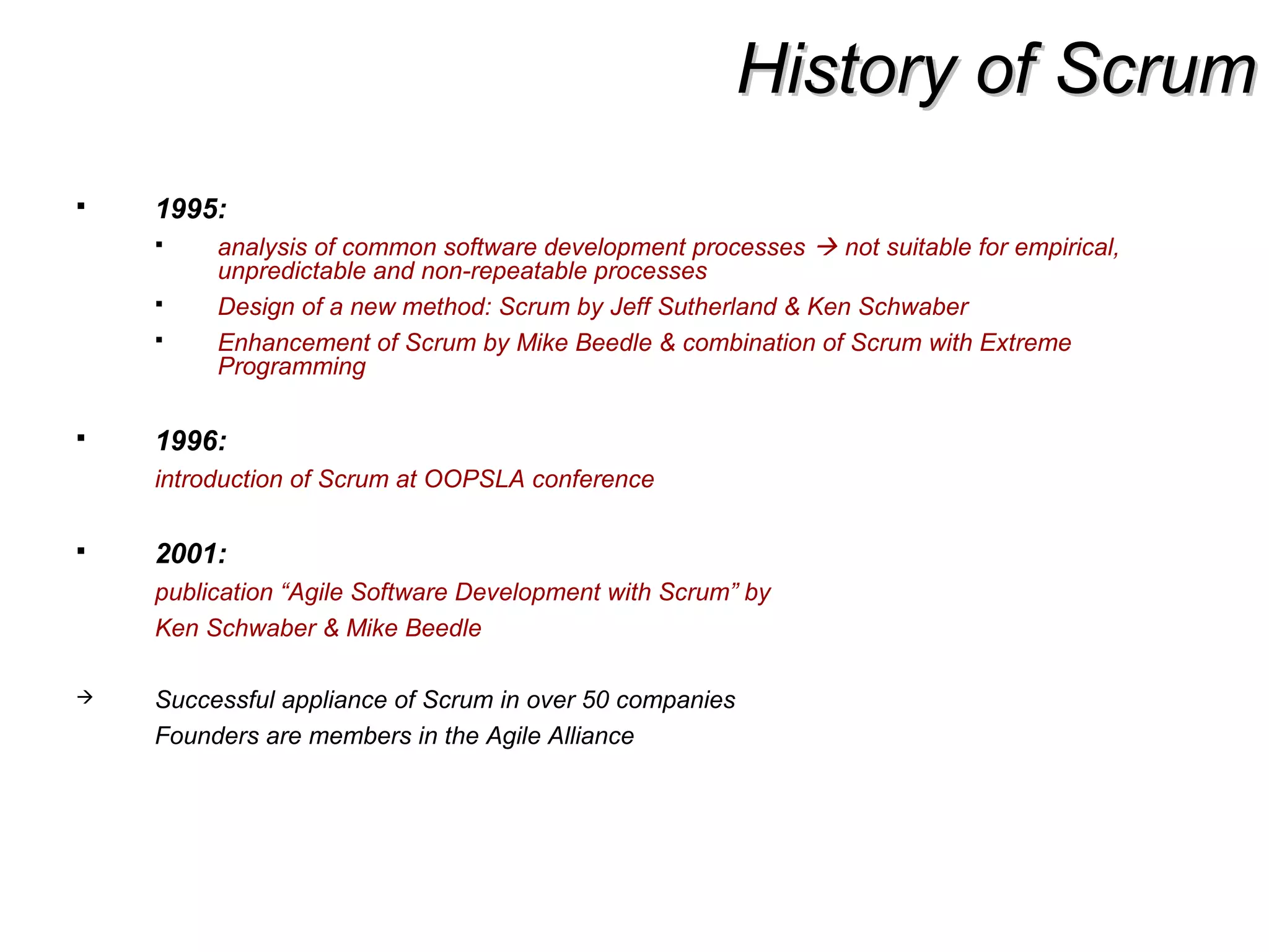 History of ScrumHistory of Scrum
 1995:
 analysis of common software development processes  not suitable for empirical,
unpredictable and non-repeatable processes
 Design of a new method: Scrum by Jeff Sutherland & Ken Schwaber
 Enhancement of Scrum by Mike Beedle & combination of Scrum with Extreme
Programming
 1996:
introduction of Scrum at OOPSLA conference
 2001:
publication “Agile Software Development with Scrum” by
Ken Schwaber & Mike Beedle
 Successful appliance of Scrum in over 50 companies
Founders are members in the Agile Alliance
 