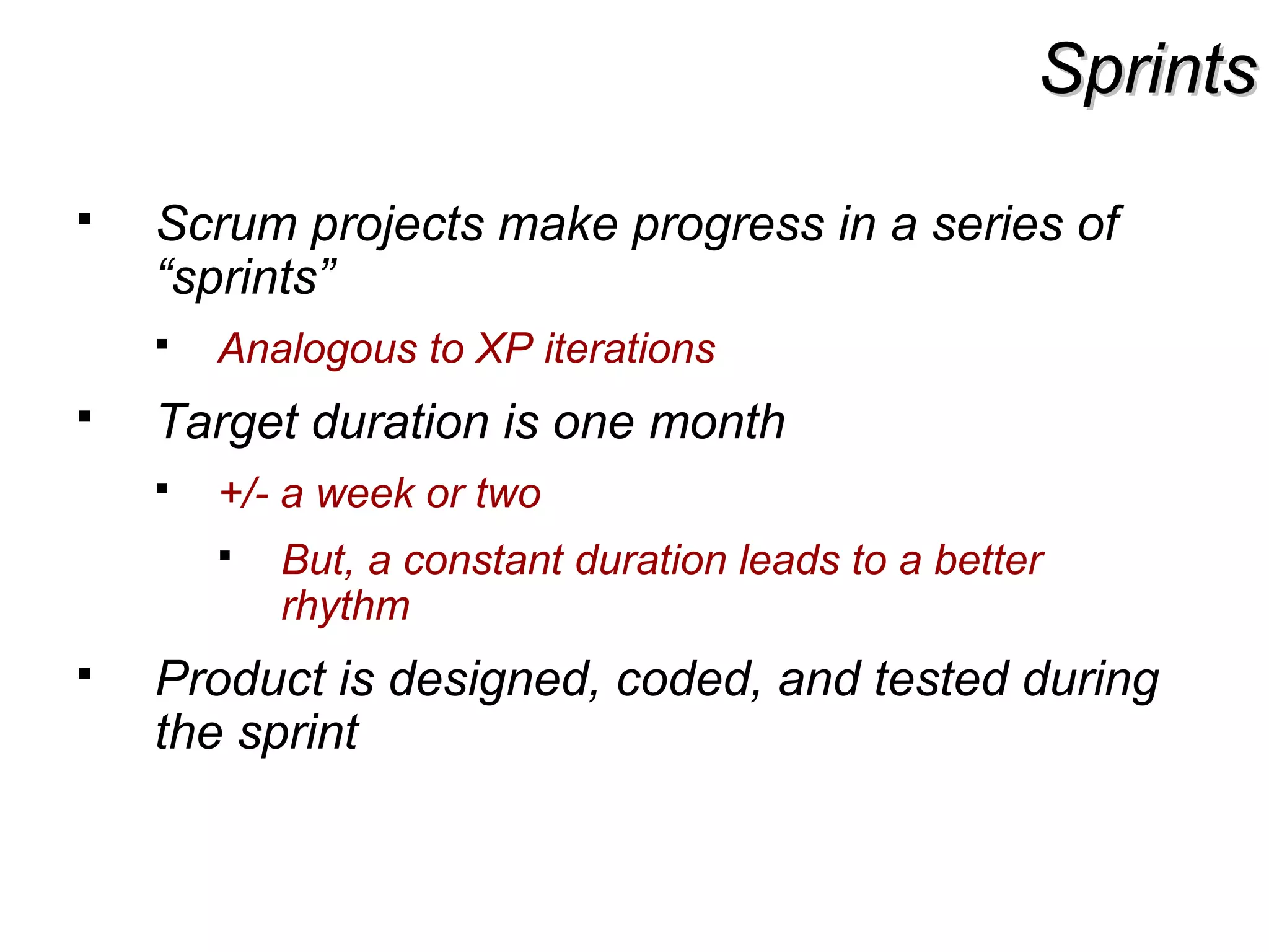 SprintsSprints
 Scrum projects make progress in a series of
“sprints”
 Analogous to XP iterations
 Target duration is one month
 +/- a week or two
 But, a constant duration leads to a better
rhythm
 Product is designed, coded, and tested during
the sprint
 