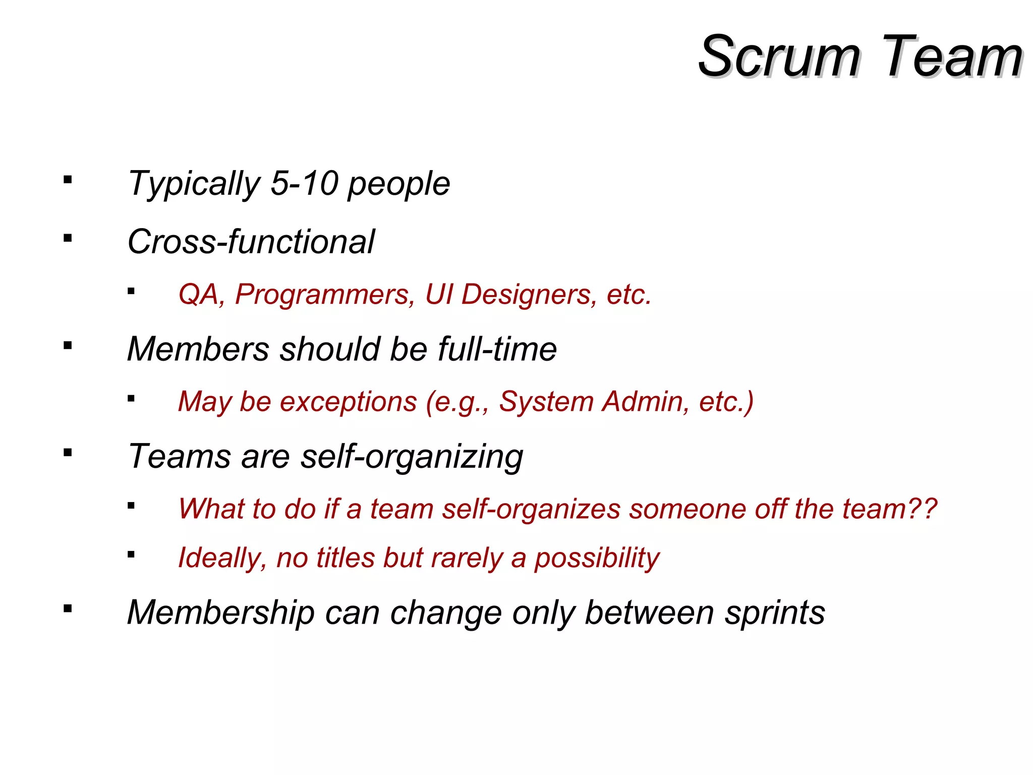 Scrum TeamScrum Team
 Typically 5-10 people
 Cross-functional
 QA, Programmers, UI Designers, etc.
 Members should be full-time
 May be exceptions (e.g., System Admin, etc.)
 Teams are self-organizing
 What to do if a team self-organizes someone off the team??
 Ideally, no titles but rarely a possibility
 Membership can change only between sprints
 