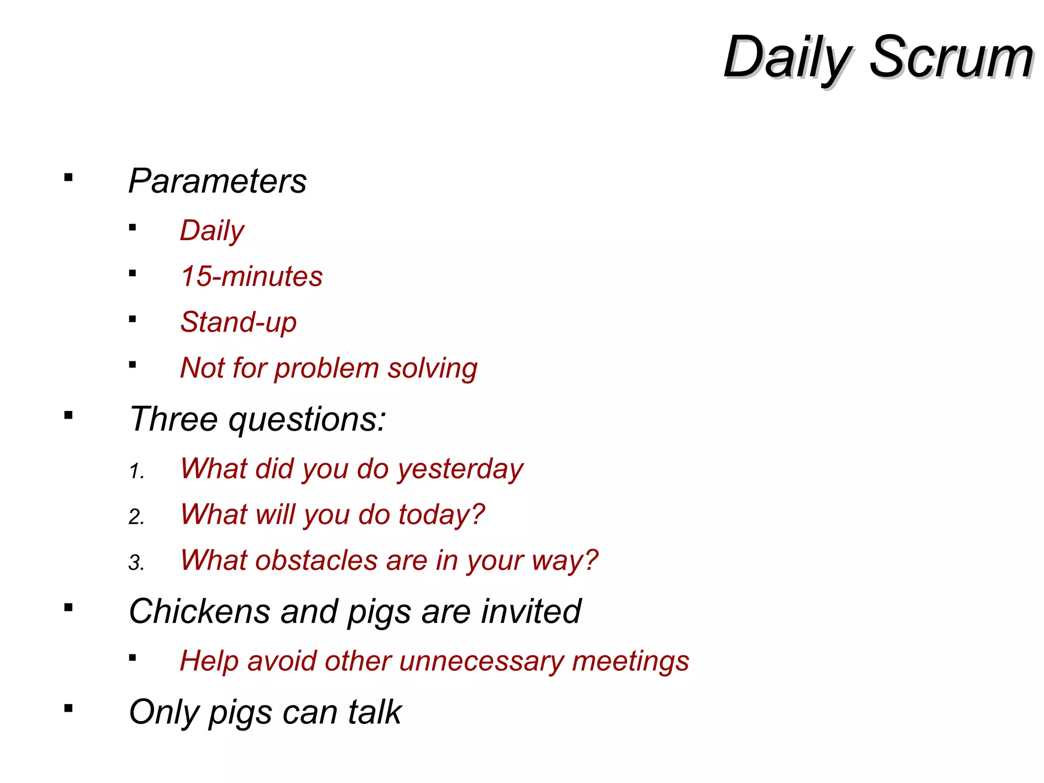 Daily ScrumDaily Scrum
 Parameters
 Daily
 15-minutes
 Stand-up
 Not for problem solving
 Three questions:
1. What did you do yesterday
2. What will you do today?
3. What obstacles are in your way?
 Chickens and pigs are invited
 Help avoid other unnecessary meetings
 Only pigs can talk
 