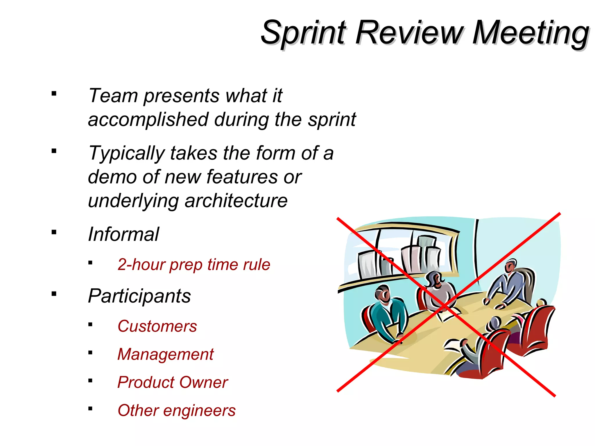 Sprint Review MeetingSprint Review Meeting
 Team presents what it
accomplished during the sprint
 Typically takes the form of a
demo of new features or
underlying architecture
 Informal
 2-hour prep time rule
 Participants
 Customers
 Management
 Product Owner
 Other engineers
 