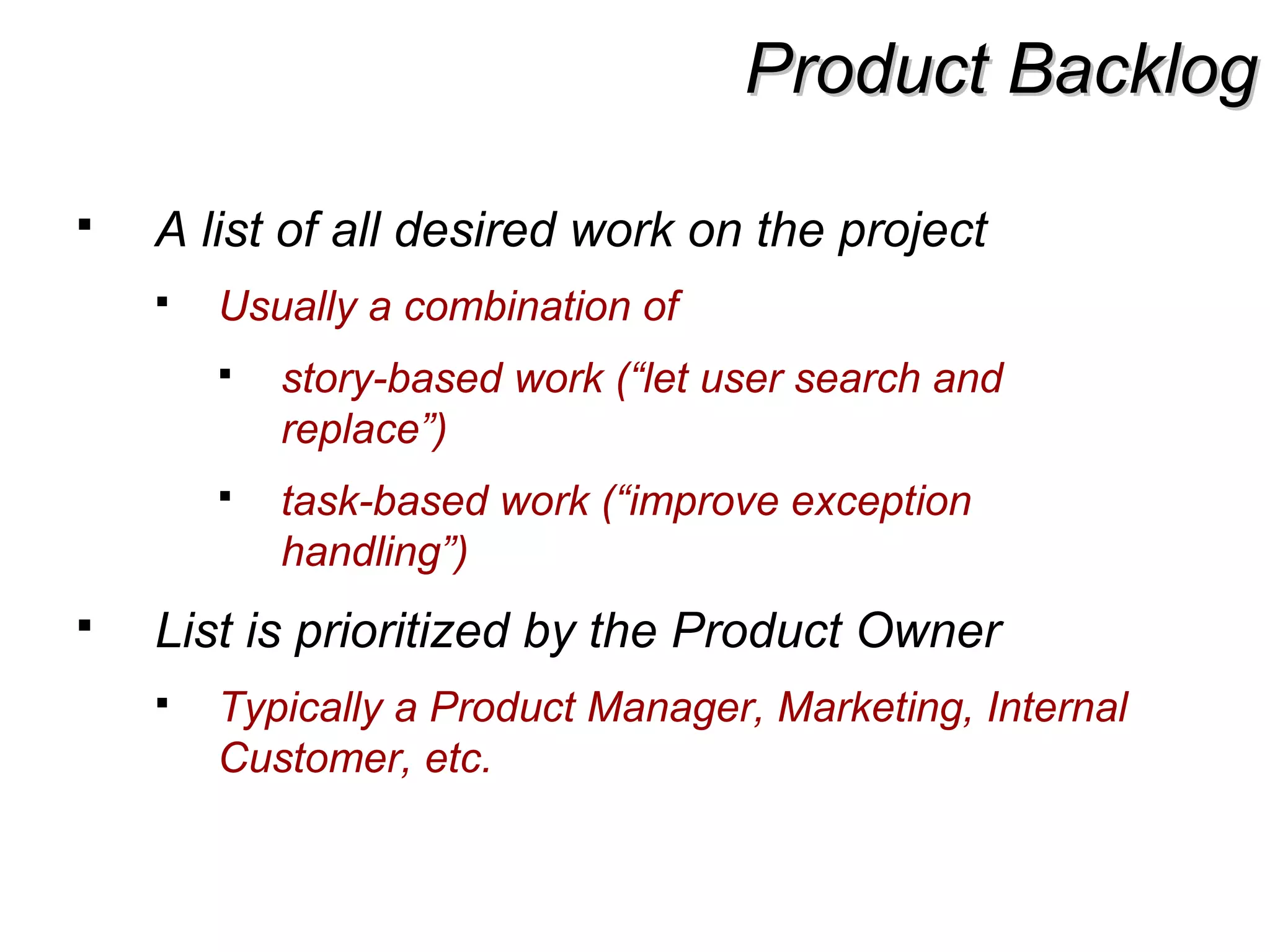 Product BacklogProduct Backlog
 A list of all desired work on the project
 Usually a combination of
 story-based work (“let user search and
replace”)
 task-based work (“improve exception
handling”)
 List is prioritized by the Product Owner
 Typically a Product Manager, Marketing, Internal
Customer, etc.
 