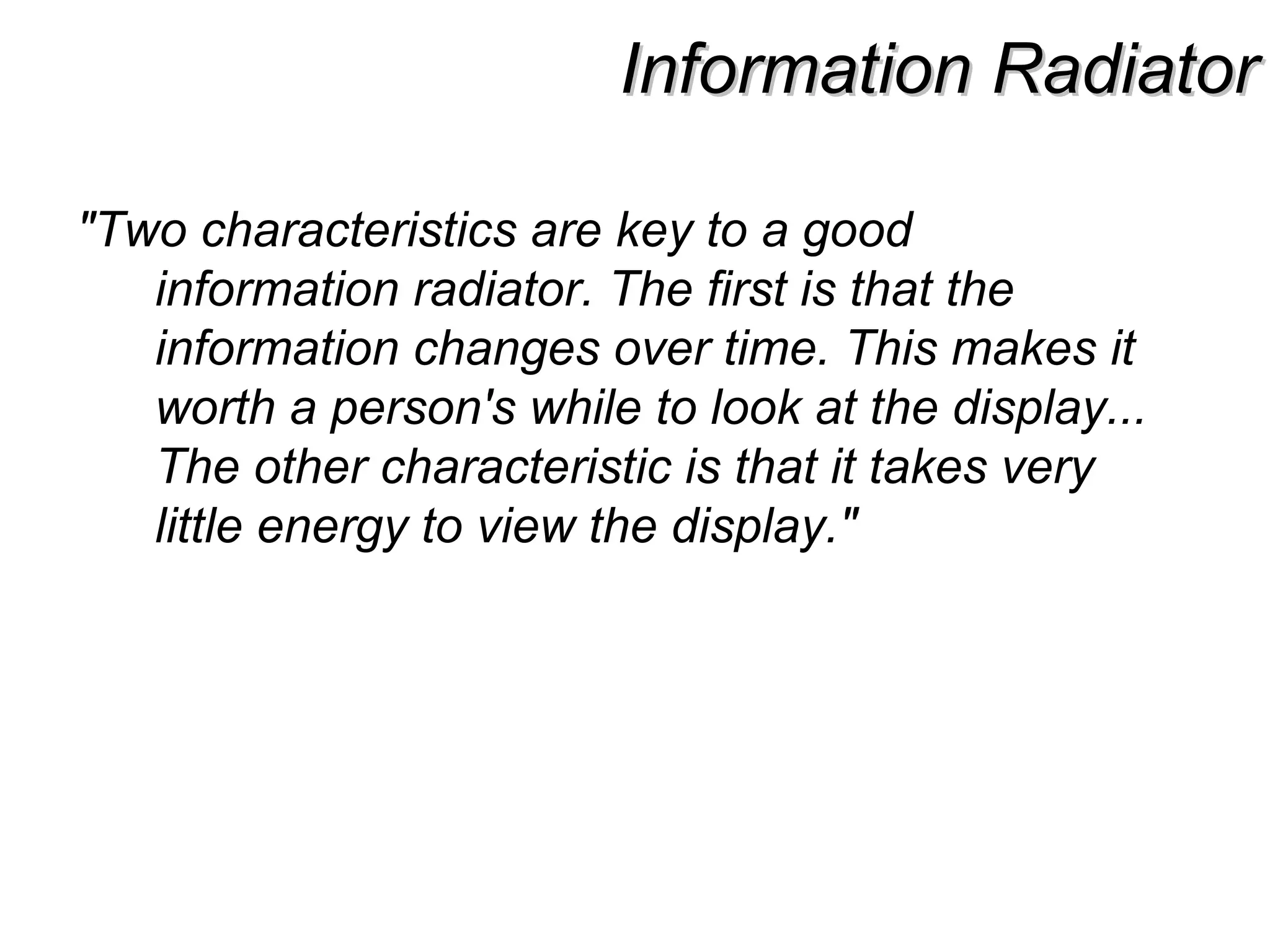 Information RadiatorInformation Radiator
"Two characteristics are key to a good
information radiator. The first is that the
information changes over time. This makes it
worth a person's while to look at the display...
The other characteristic is that it takes very
little energy to view the display."
 
