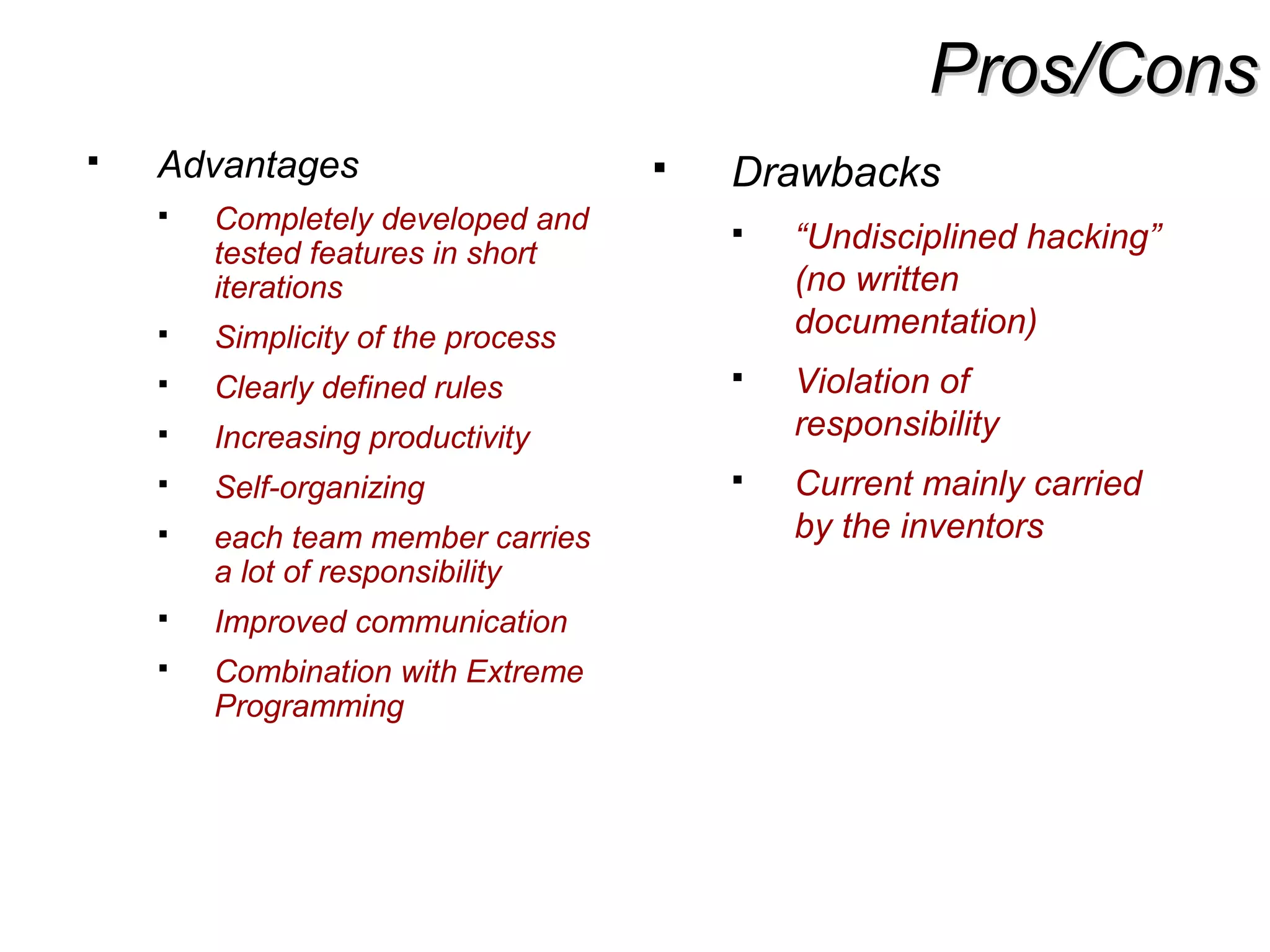 Pros/ConsPros/Cons
 Advantages
 Completely developed and
tested features in short
iterations
 Simplicity of the process
 Clearly defined rules
 Increasing productivity
 Self-organizing
 each team member carries
a lot of responsibility
 Improved communication
 Combination with Extreme
Programming
 Drawbacks
 “Undisciplined hacking”
(no written
documentation)
 Violation of
responsibility
 Current mainly carried
by the inventors
 