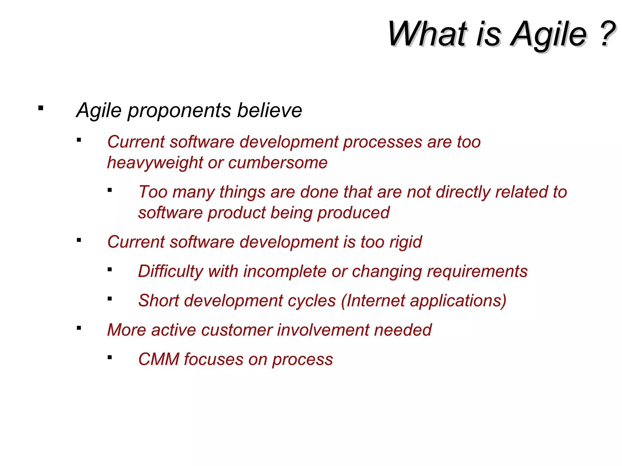 What is Agile ?What is Agile ?
 Agile proponents believe
 Current software development processes are too
heavyweight or cumbersome
 Too many things are done that are not directly related to
software product being produced
 Current software development is too rigid
 Difficulty with incomplete or changing requirements
 Short development cycles (Internet applications)
 More active customer involvement needed
 CMM focuses on process
 