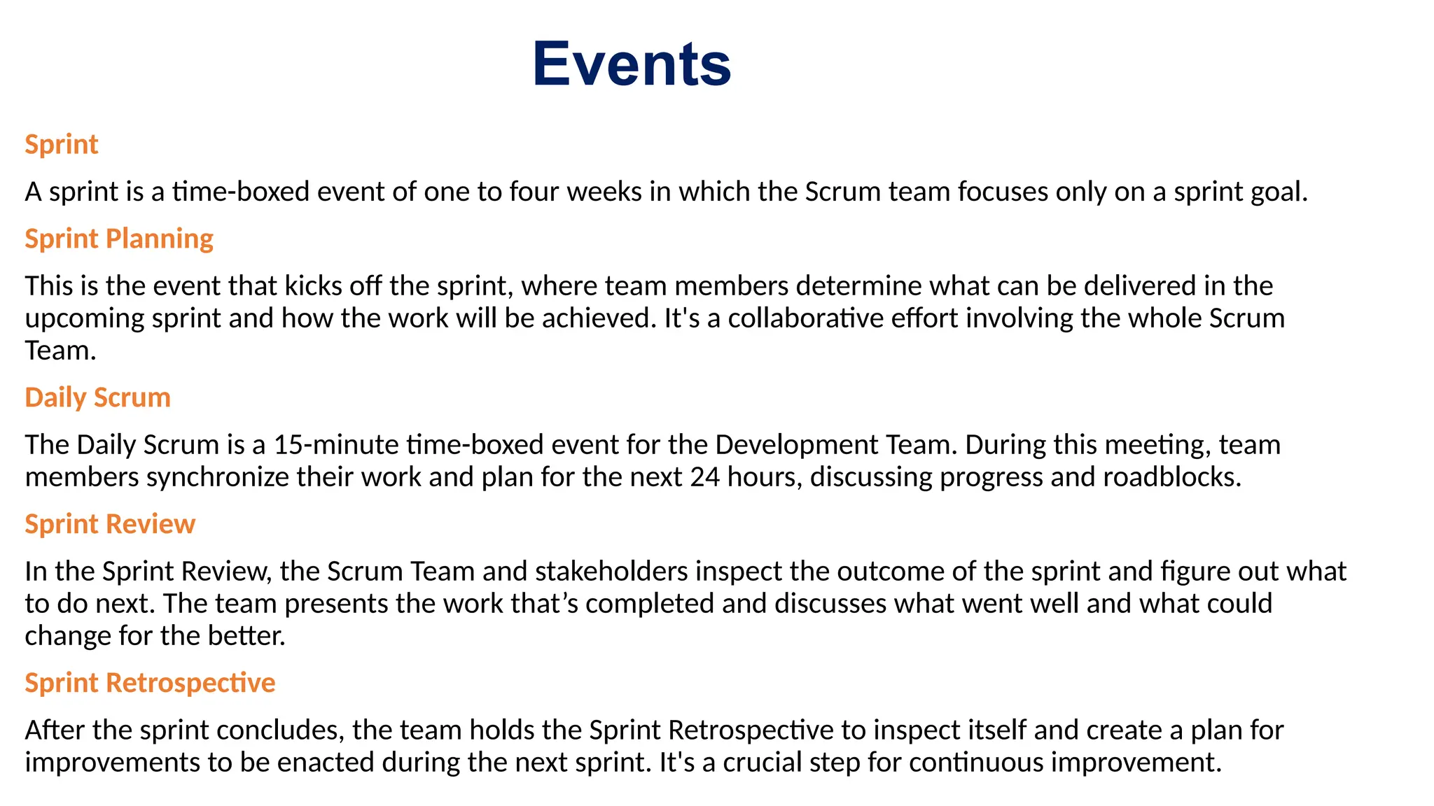 Events
Sprint
A sprint is a time-boxed event of one to four weeks in which the Scrum team focuses only on a sprint goal.
Sprint Planning
This is the event that kicks off the sprint, where team members determine what can be delivered in the
upcoming sprint and how the work will be achieved. It's a collaborative effort involving the whole Scrum
Team.
Daily Scrum
The Daily Scrum is a 15-minute time-boxed event for the Development Team. During this meeting, team
members synchronize their work and plan for the next 24 hours, discussing progress and roadblocks.
Sprint Review
In the Sprint Review, the Scrum Team and stakeholders inspect the outcome of the sprint and figure out what
to do next. The team presents the work that’s completed and discusses what went well and what could
change for the better.
Sprint Retrospective
After the sprint concludes, the team holds the Sprint Retrospective to inspect itself and create a plan for
improvements to be enacted during the next sprint. It's a crucial step for continuous improvement.
 
