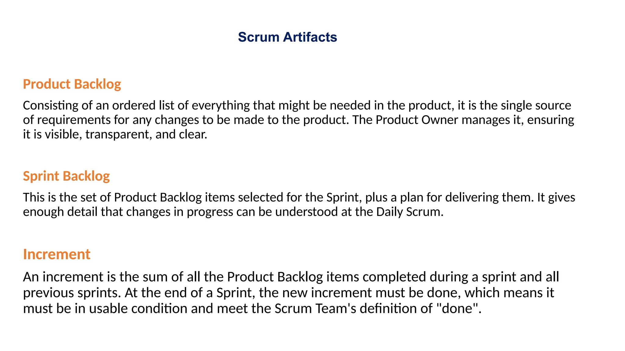 Scrum Artifacts
Product Backlog
Consisting of an ordered list of everything that might be needed in the product, it is the single source
of requirements for any changes to be made to the product. The Product Owner manages it, ensuring
it is visible, transparent, and clear.
Sprint Backlog
This is the set of Product Backlog items selected for the Sprint, plus a plan for delivering them. It gives
enough detail that changes in progress can be understood at the Daily Scrum.
Increment
An increment is the sum of all the Product Backlog items completed during a sprint and all
previous sprints. At the end of a Sprint, the new increment must be done, which means it
must be in usable condition and meet the Scrum Team's definition of "done".
 
