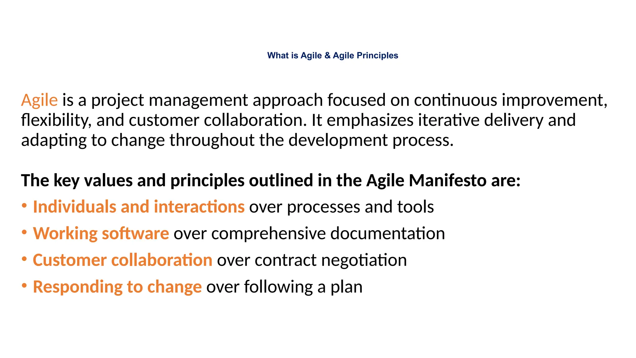What is Agile & Agile Principles
Agile is a project management approach focused on continuous improvement,
flexibility, and customer collaboration. It emphasizes iterative delivery and
adapting to change throughout the development process.
The key values and principles outlined in the Agile Manifesto are:
• Individuals and interactions over processes and tools
• Working software over comprehensive documentation
• Customer collaboration over contract negotiation
• Responding to change over following a plan
 