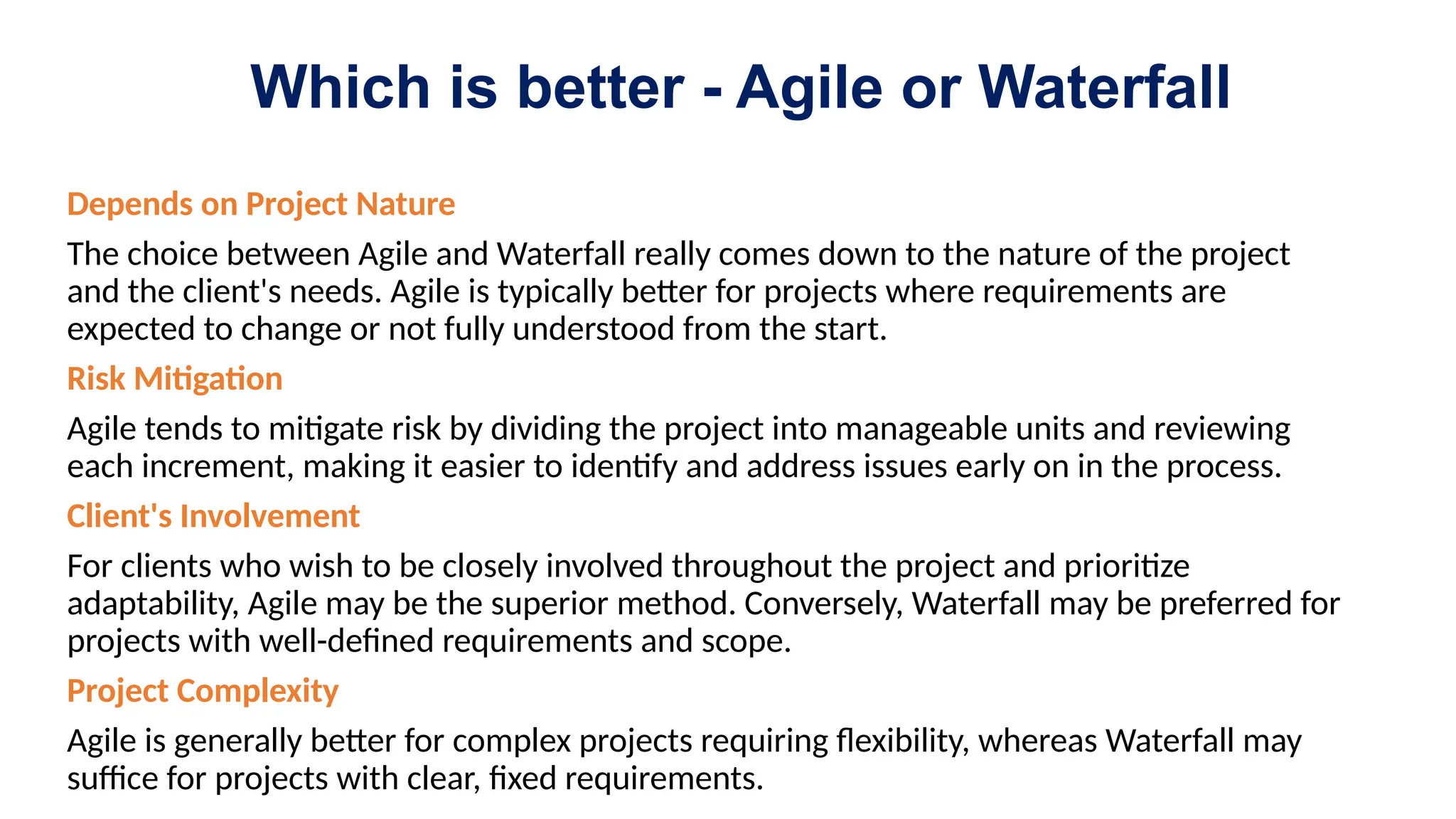 Which is better - Agile or Waterfall
Depends on Project Nature
The choice between Agile and Waterfall really comes down to the nature of the project
and the client's needs. Agile is typically better for projects where requirements are
expected to change or not fully understood from the start.
Risk Mitigation
Agile tends to mitigate risk by dividing the project into manageable units and reviewing
each increment, making it easier to identify and address issues early on in the process.
Client's Involvement
For clients who wish to be closely involved throughout the project and prioritize
adaptability, Agile may be the superior method. Conversely, Waterfall may be preferred for
projects with well-defined requirements and scope.
Project Complexity
Agile is generally better for complex projects requiring flexibility, whereas Waterfall may
suffice for projects with clear, fixed requirements.
 