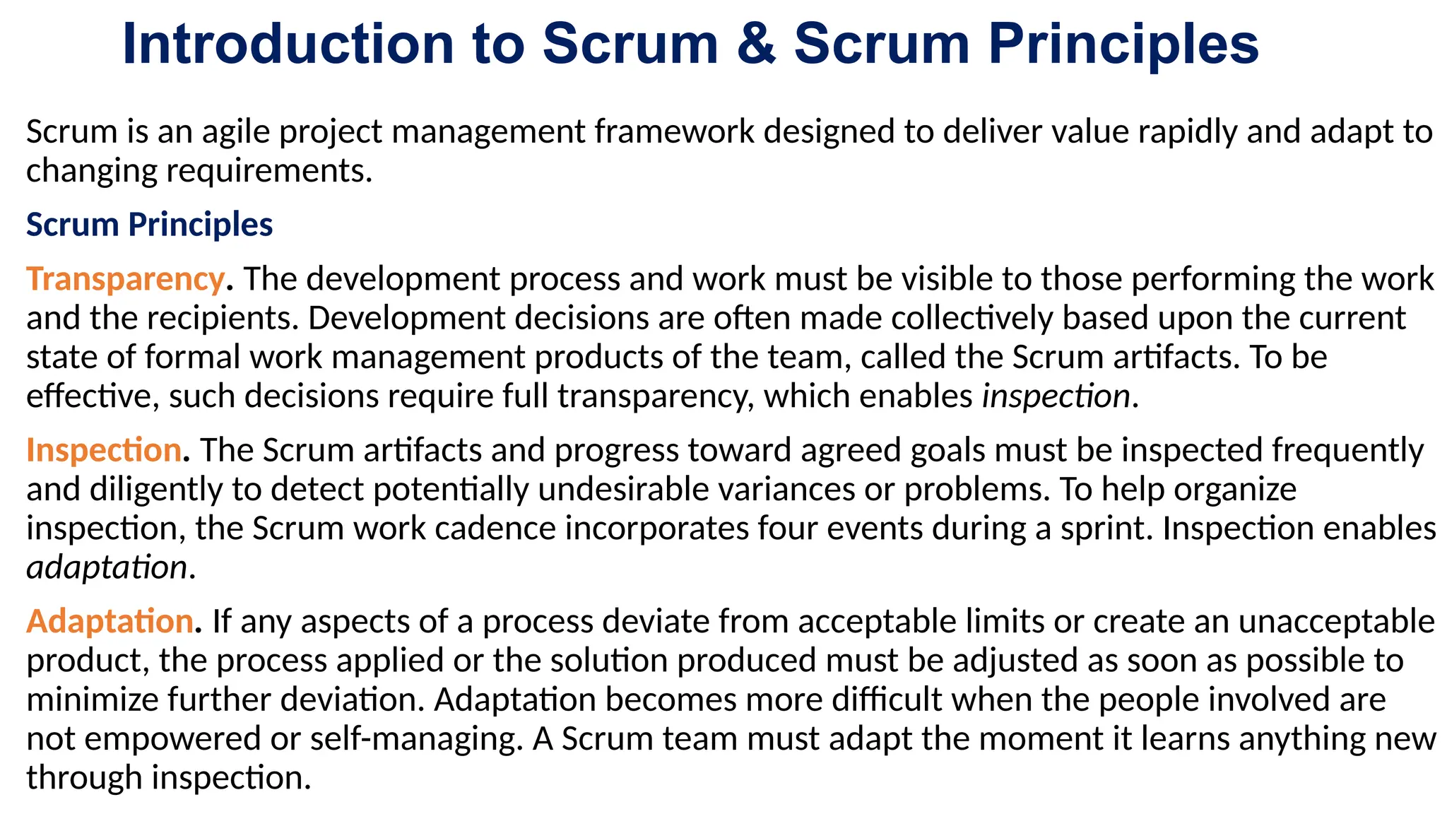 Introduction to Scrum & Scrum Principles
Scrum is an agile project management framework designed to deliver value rapidly and adapt to
changing requirements.
Scrum Principles
Transparency. The development process and work must be visible to those performing the work
and the recipients. Development decisions are often made collectively based upon the current
state of formal work management products of the team, called the Scrum artifacts. To be
effective, such decisions require full transparency, which enables inspection.
Inspection. The Scrum artifacts and progress toward agreed goals must be inspected frequently
and diligently to detect potentially undesirable variances or problems. To help organize
inspection, the Scrum work cadence incorporates four events during a sprint. Inspection enables
adaptation.
Adaptation. If any aspects of a process deviate from acceptable limits or create an unacceptable
product, the process applied or the solution produced must be adjusted as soon as possible to
minimize further deviation. Adaptation becomes more difficult when the people involved are
not empowered or self-managing. A Scrum team must adapt the moment it learns anything new
through inspection.
 