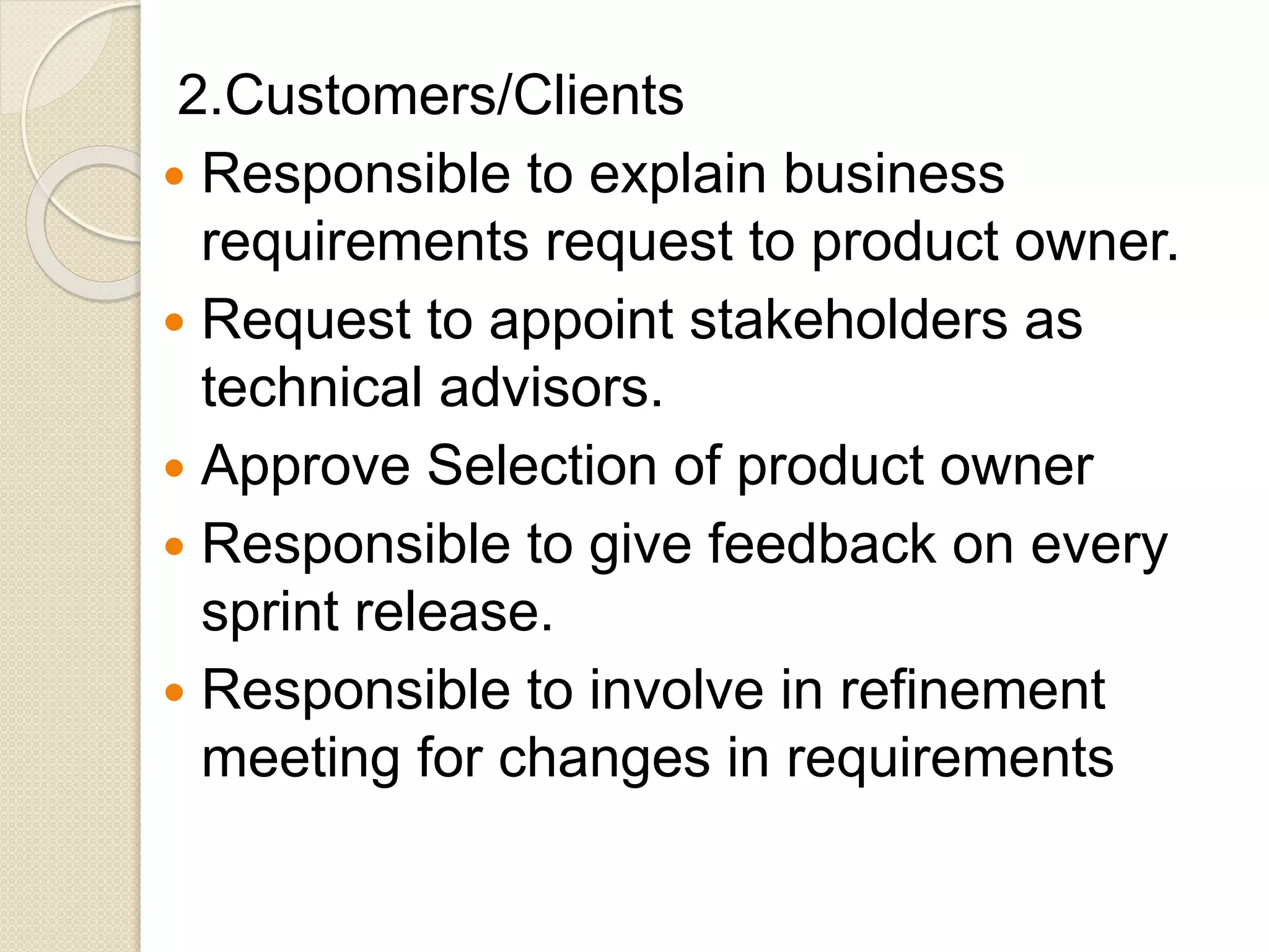 2.Customers/Clients
 Responsible to explain business
requirements request to product owner.
 Request to appoint stakeholders as
technical advisors.
 Approve Selection of product owner
 Responsible to give feedback on every
sprint release.
 Responsible to involve in refinement
meeting for changes in requirements
 