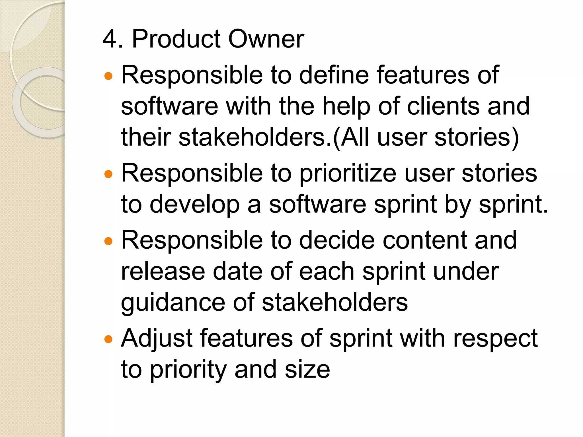 4. Product Owner
 Responsible to define features of
software with the help of clients and
their stakeholders.(All user stories)
 Responsible to prioritize user stories
to develop a software sprint by sprint.
 Responsible to decide content and
release date of each sprint under
guidance of stakeholders
 Adjust features of sprint with respect
to priority and size
 