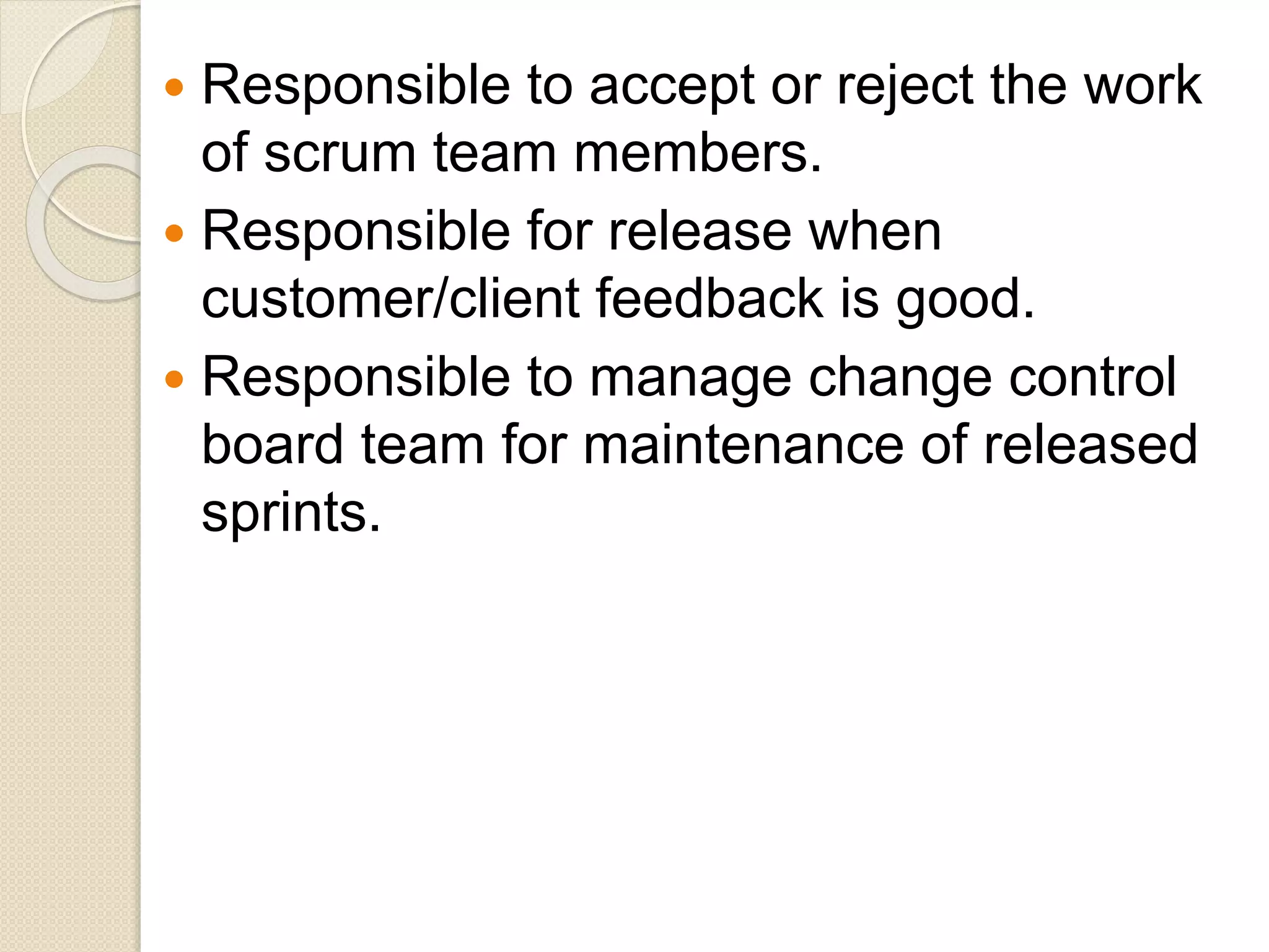  Responsible to accept or reject the work
of scrum team members.
 Responsible for release when
customer/client feedback is good.
 Responsible to manage change control
board team for maintenance of released
sprints.
 