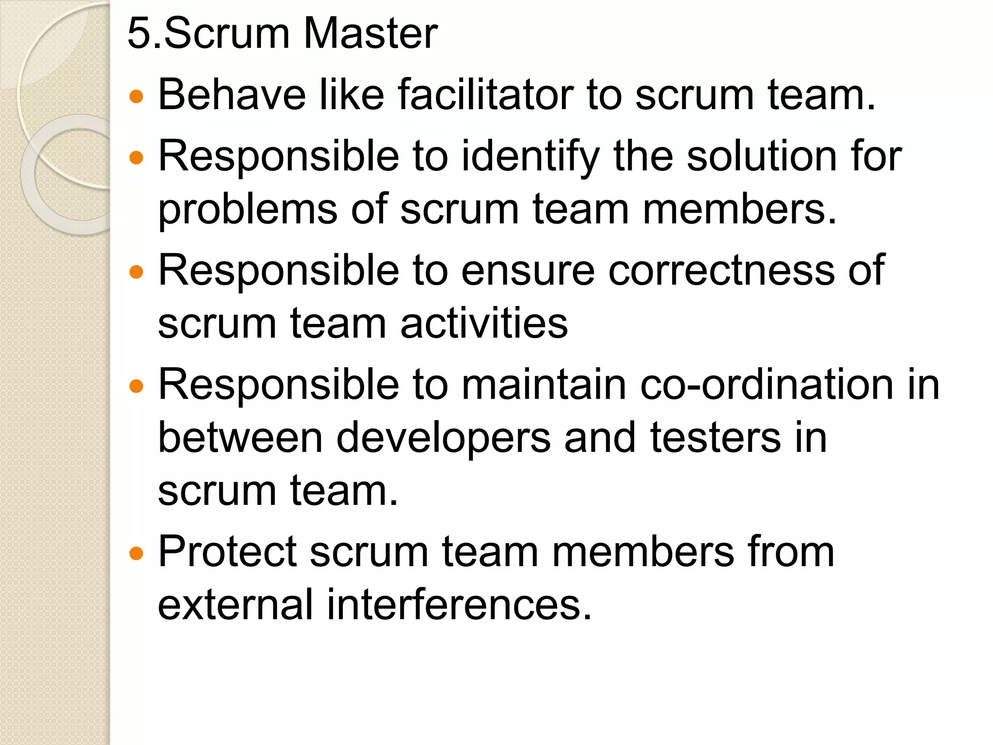 5.Scrum Master
 Behave like facilitator to scrum team.
 Responsible to identify the solution for
problems of scrum team members.
 Responsible to ensure correctness of
scrum team activities
 Responsible to maintain co-ordination in
between developers and testers in
scrum team.
 Protect scrum team members from
external interferences.
 