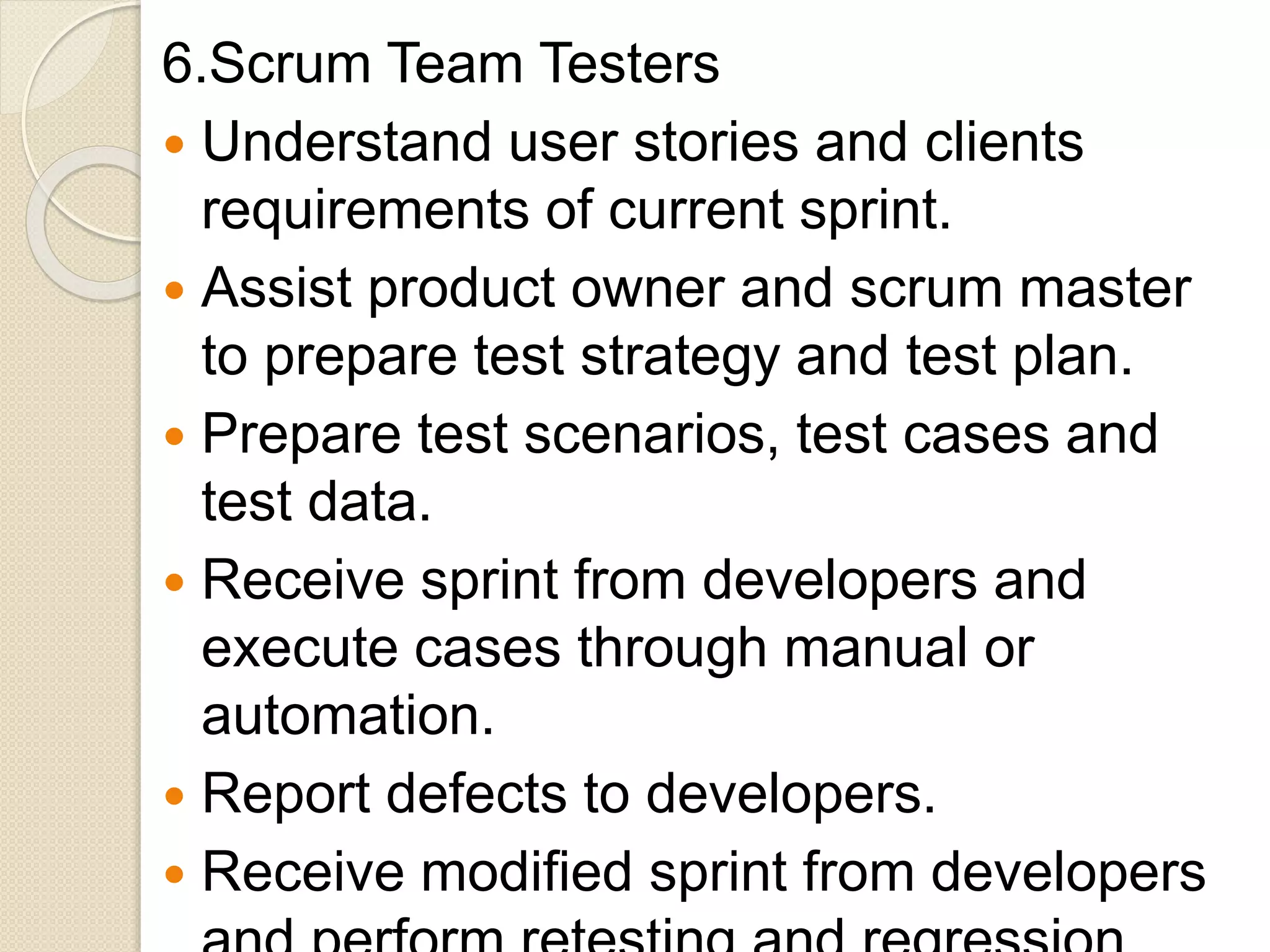 6.Scrum Team Testers
 Understand user stories and clients
requirements of current sprint.
 Assist product owner and scrum master
to prepare test strategy and test plan.
 Prepare test scenarios, test cases and
test data.
 Receive sprint from developers and
execute cases through manual or
automation.
 Report defects to developers.
 Receive modified sprint from developers
 