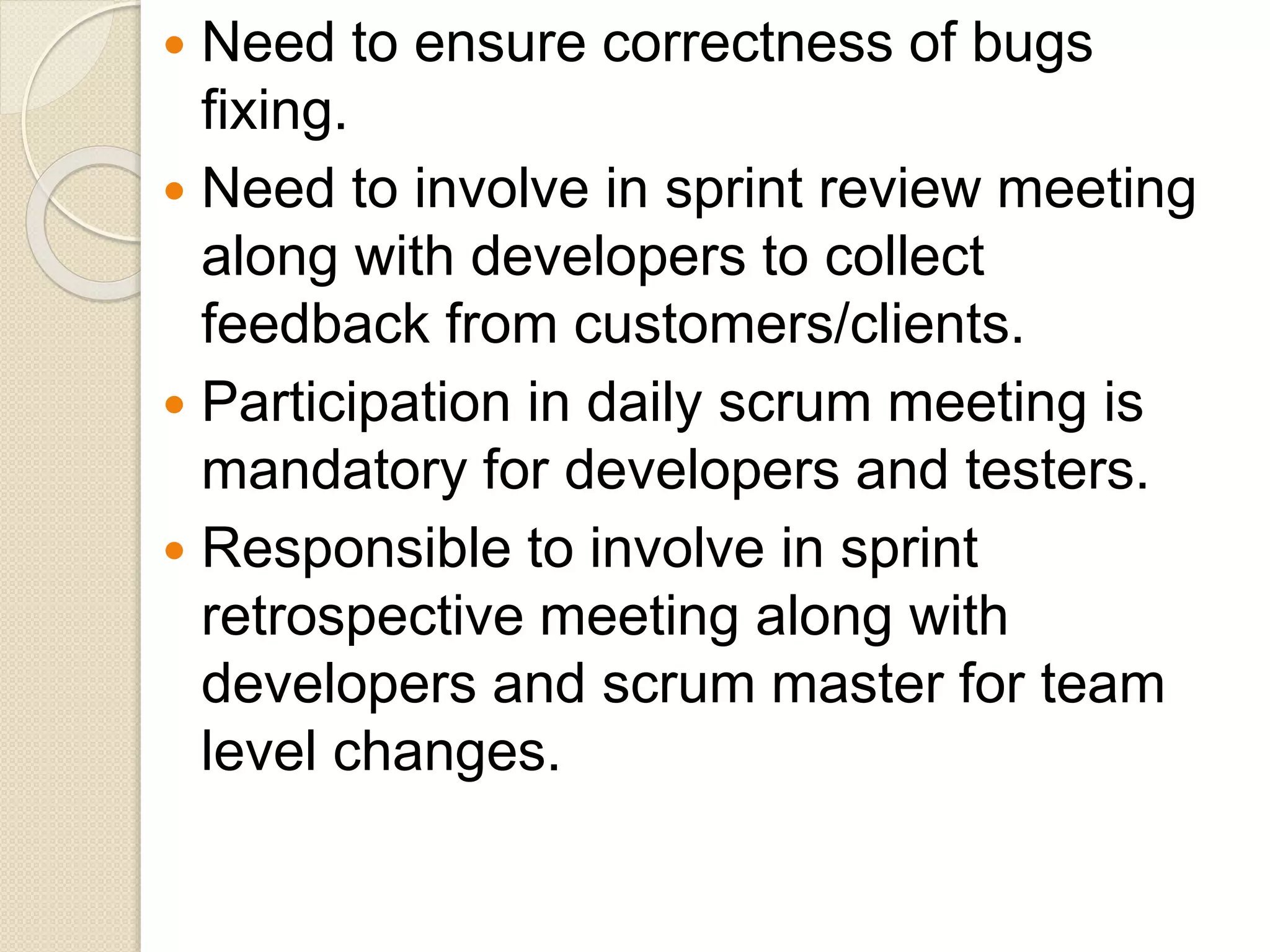  Need to ensure correctness of bugs
fixing.
 Need to involve in sprint review meeting
along with developers to collect
feedback from customers/clients.
 Participation in daily scrum meeting is
mandatory for developers and testers.
 Responsible to involve in sprint
retrospective meeting along with
developers and scrum master for team
level changes.
 