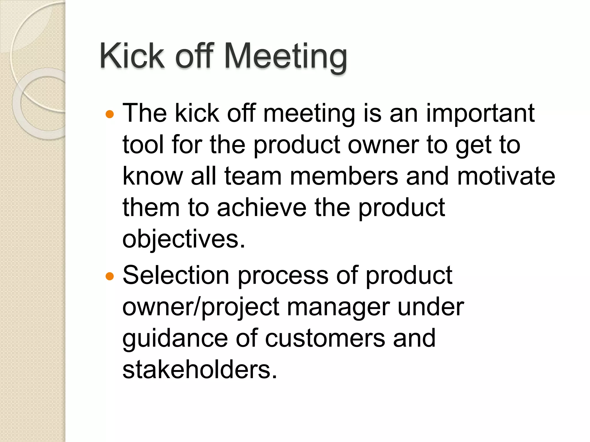 Kick off Meeting
 The kick off meeting is an important
tool for the product owner to get to
know all team members and motivate
them to achieve the product
objectives.
 Selection process of product
owner/project manager under
guidance of customers and
stakeholders.
 