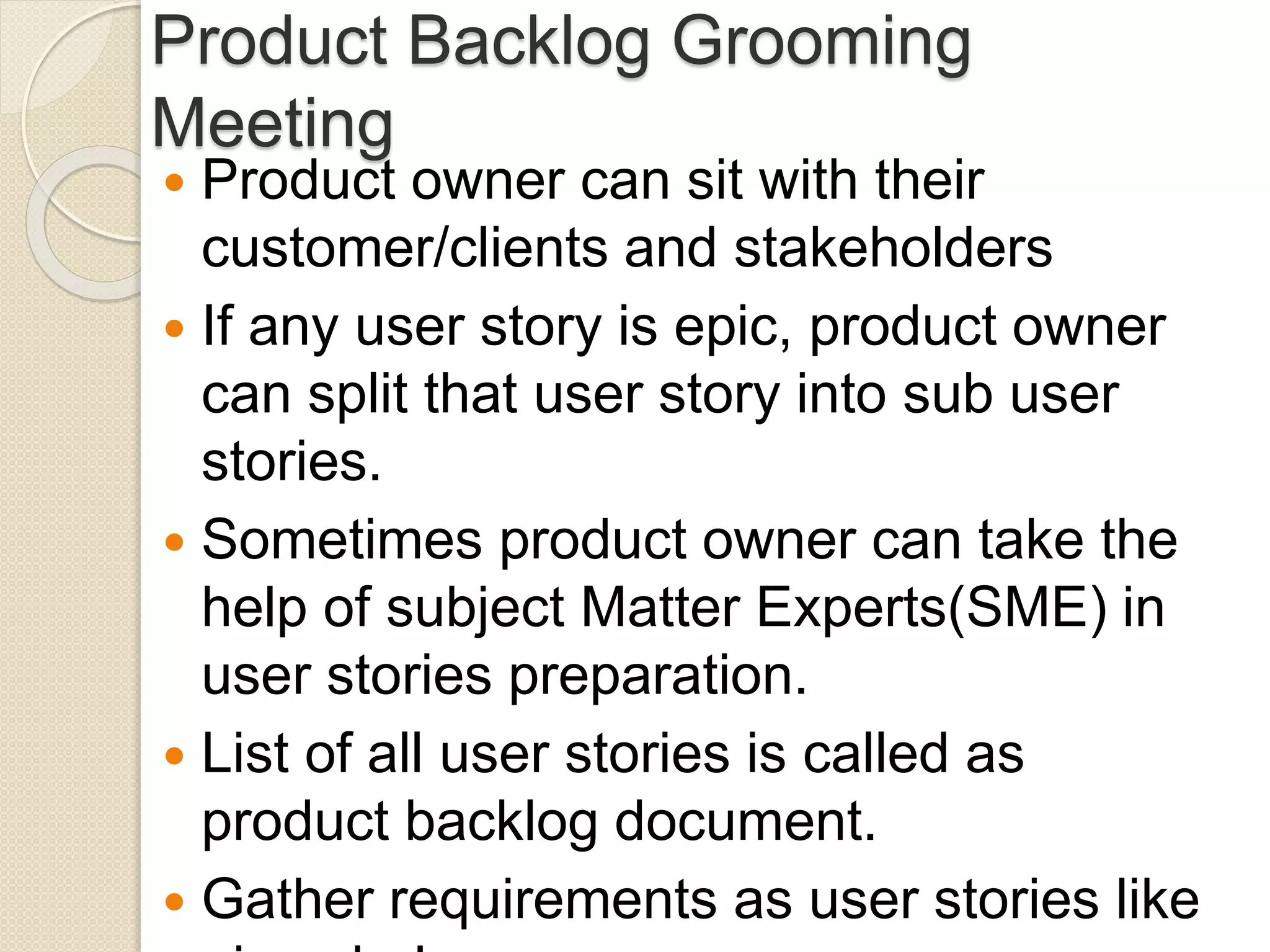 Product Backlog Grooming
Meeting
 Product owner can sit with their
customer/clients and stakeholders
 If any user story is epic, product owner
can split that user story into sub user
stories.
 Sometimes product owner can take the
help of subject Matter Experts(SME) in
user stories preparation.
 List of all user stories is called as
product backlog document.
 Gather requirements as user stories like
 