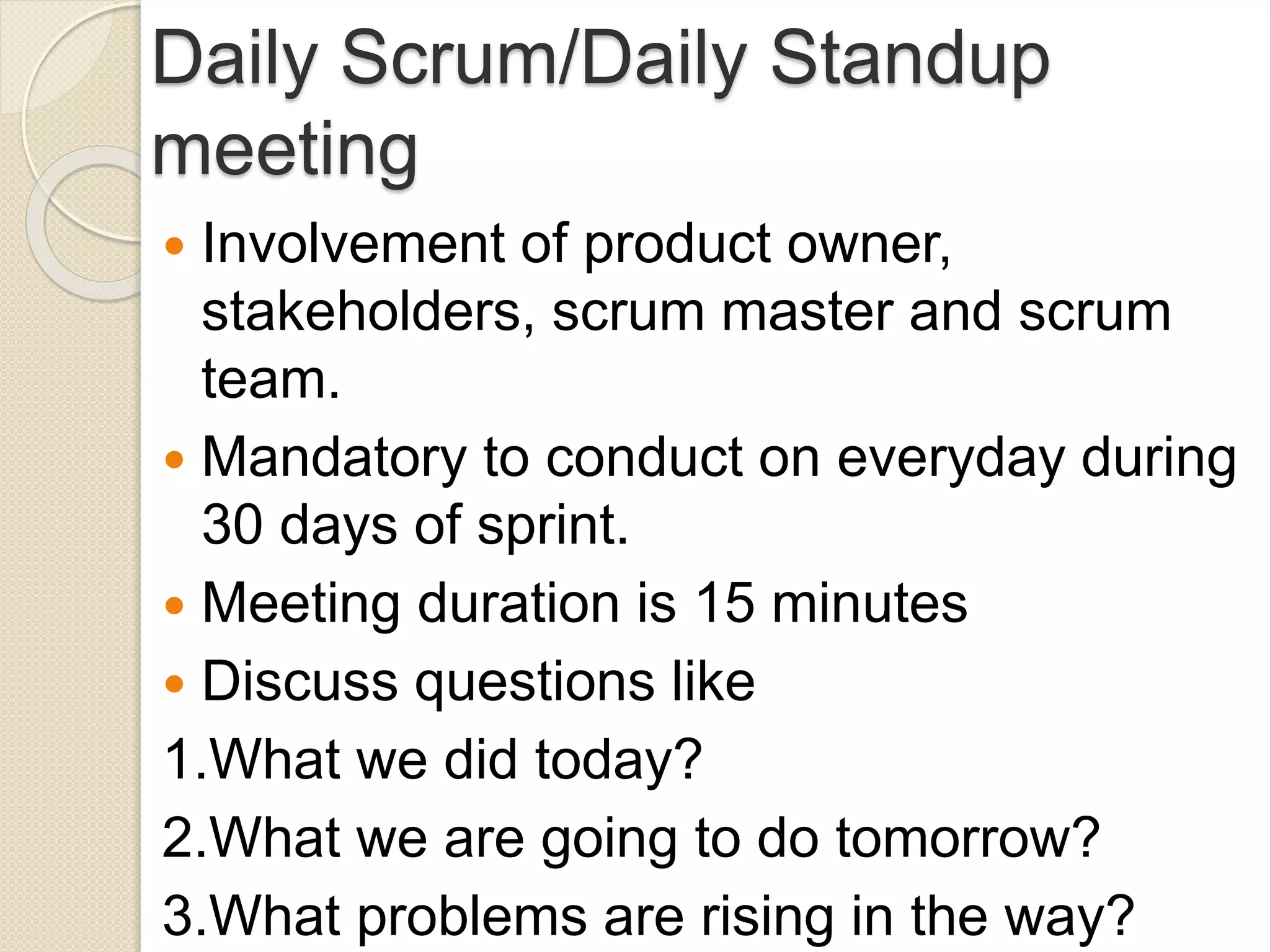 Daily Scrum/Daily Standup
meeting
 Involvement of product owner,
stakeholders, scrum master and scrum
team.
 Mandatory to conduct on everyday during
30 days of sprint.
 Meeting duration is 15 minutes
 Discuss questions like
1.What we did today?
2.What we are going to do tomorrow?
3.What problems are rising in the way?
 