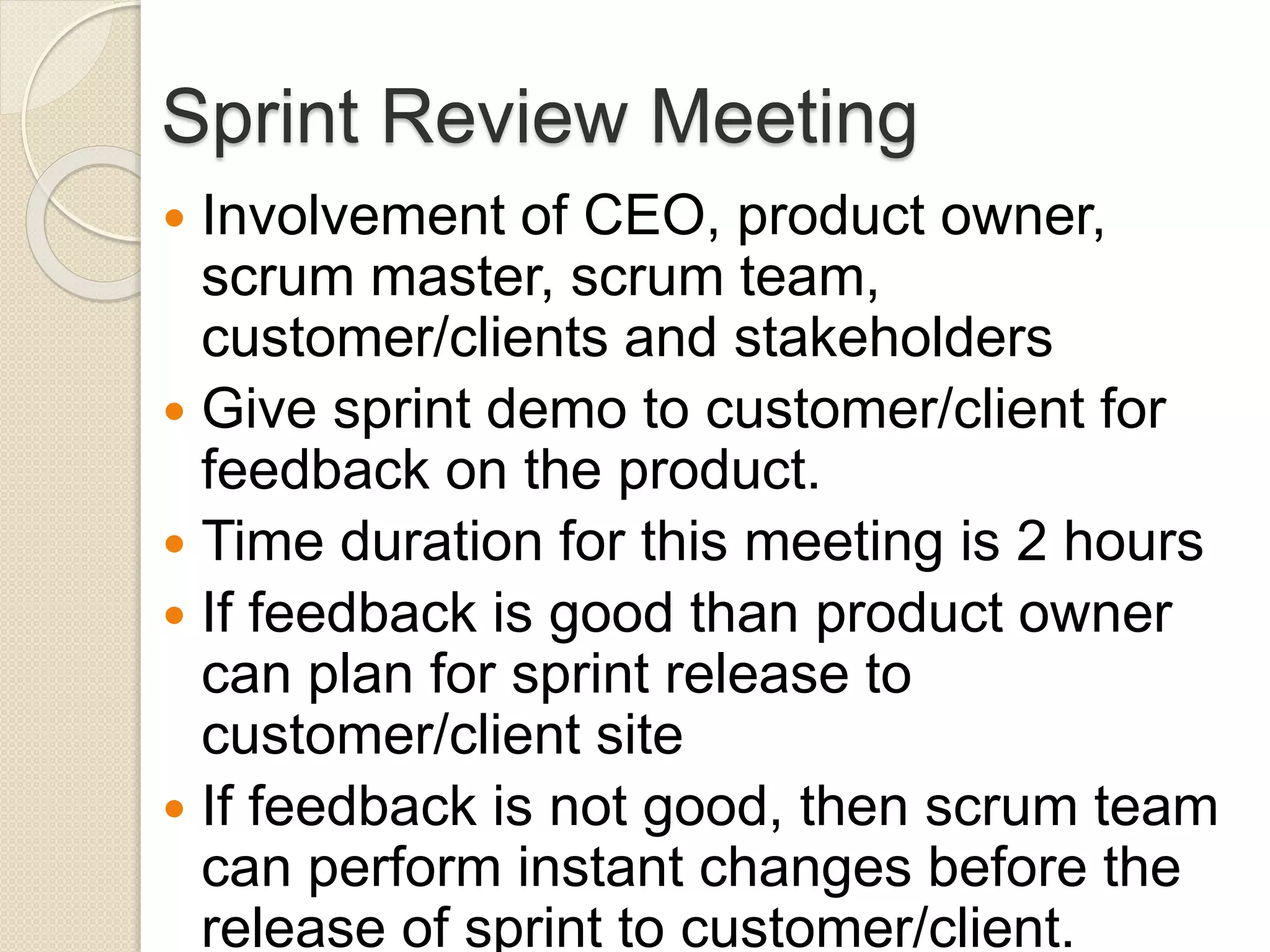 Sprint Review Meeting
 Involvement of CEO, product owner,
scrum master, scrum team,
customer/clients and stakeholders
 Give sprint demo to customer/client for
feedback on the product.
 Time duration for this meeting is 2 hours
 If feedback is good than product owner
can plan for sprint release to
customer/client site
 If feedback is not good, then scrum team
can perform instant changes before the
release of sprint to customer/client.
 