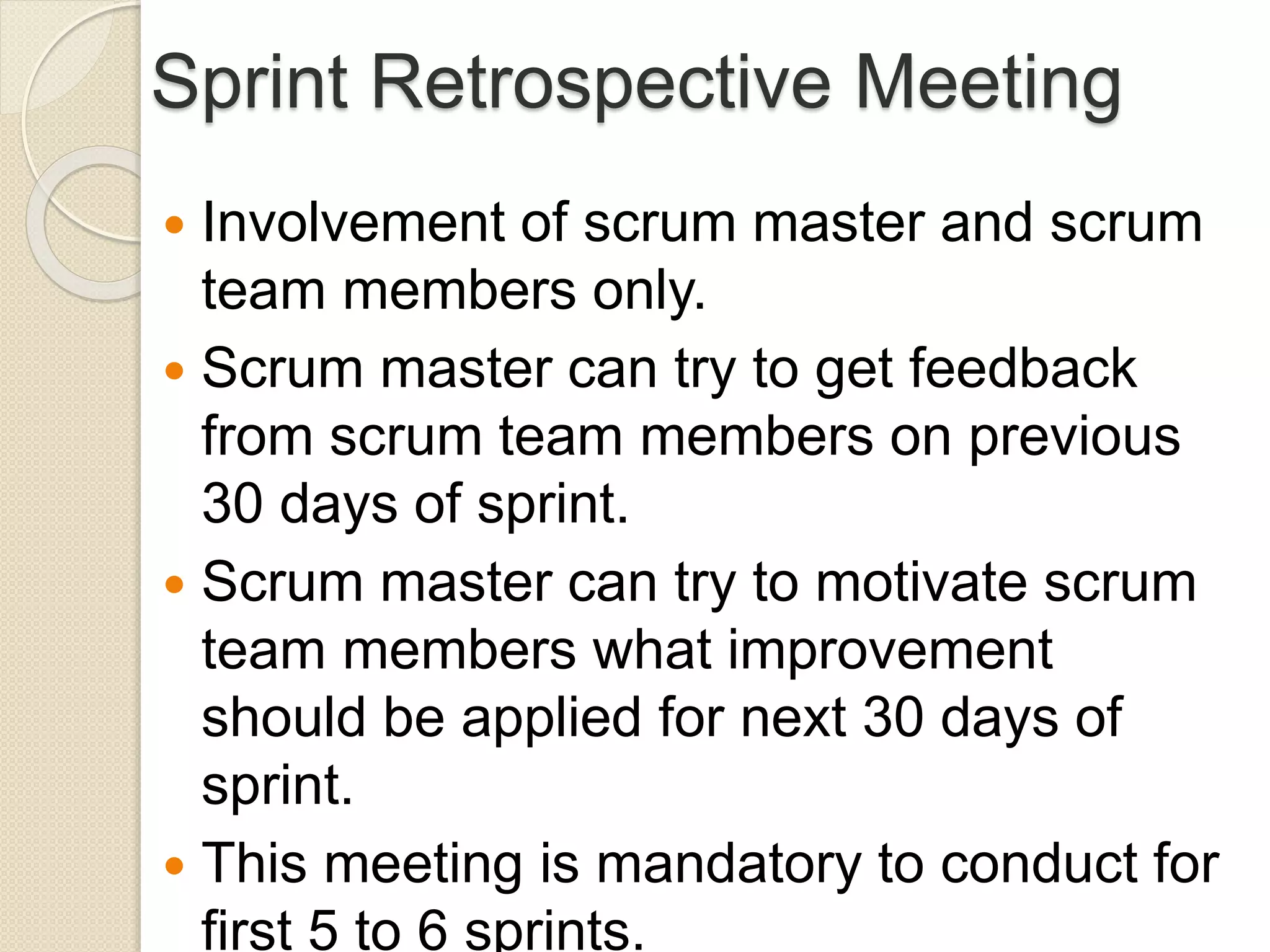 Sprint Retrospective Meeting
 Involvement of scrum master and scrum
team members only.
 Scrum master can try to get feedback
from scrum team members on previous
30 days of sprint.
 Scrum master can try to motivate scrum
team members what improvement
should be applied for next 30 days of
sprint.
 This meeting is mandatory to conduct for
first 5 to 6 sprints.
 