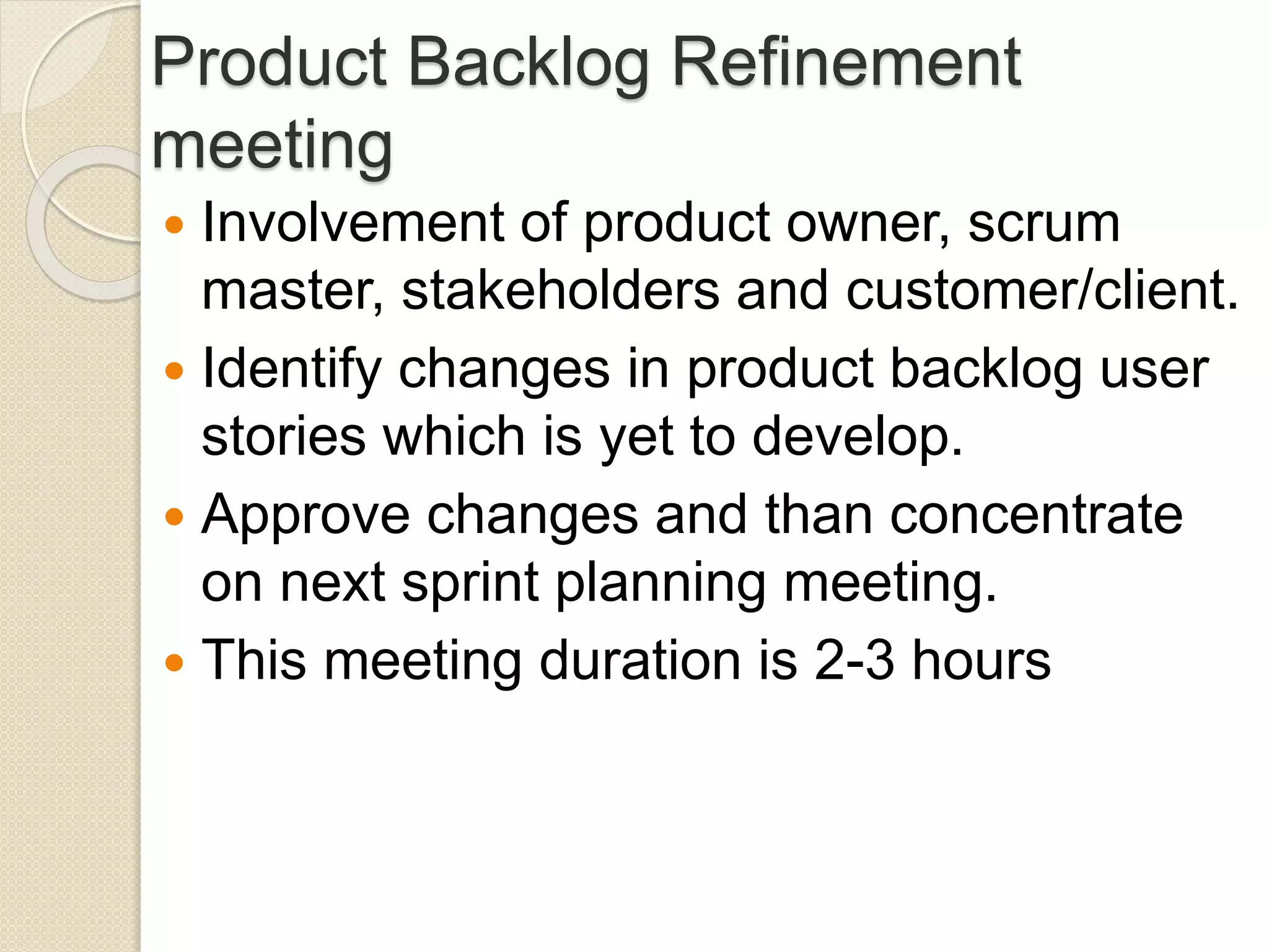 Product Backlog Refinement
meeting
 Involvement of product owner, scrum
master, stakeholders and customer/client.
 Identify changes in product backlog user
stories which is yet to develop.
 Approve changes and than concentrate
on next sprint planning meeting.
 This meeting duration is 2-3 hours
 
