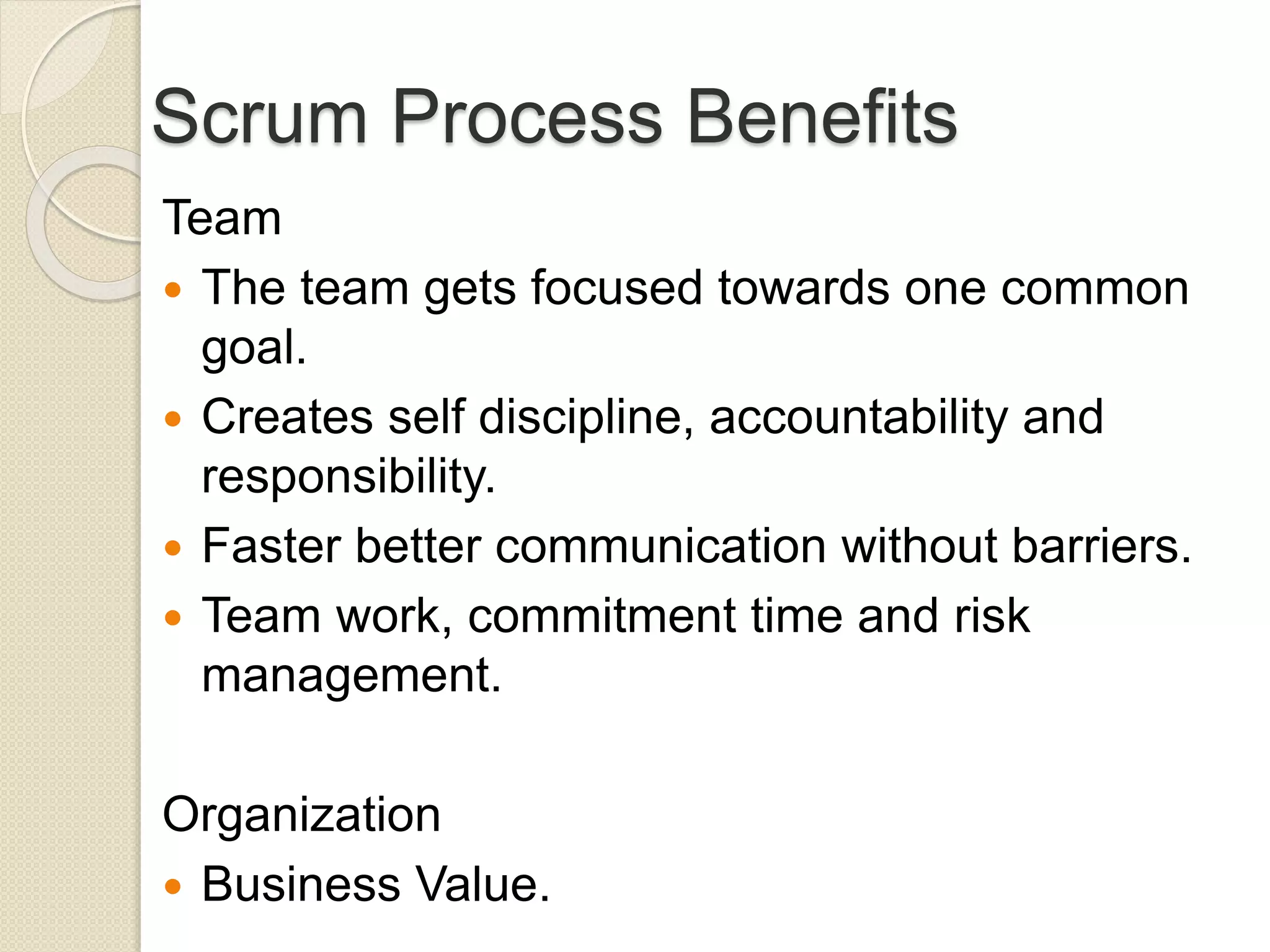 Scrum Process Benefits
Team
 The team gets focused towards one common
goal.
 Creates self discipline, accountability and
responsibility.
 Faster better communication without barriers.
 Team work, commitment time and risk
management.
Organization
 Business Value.
 