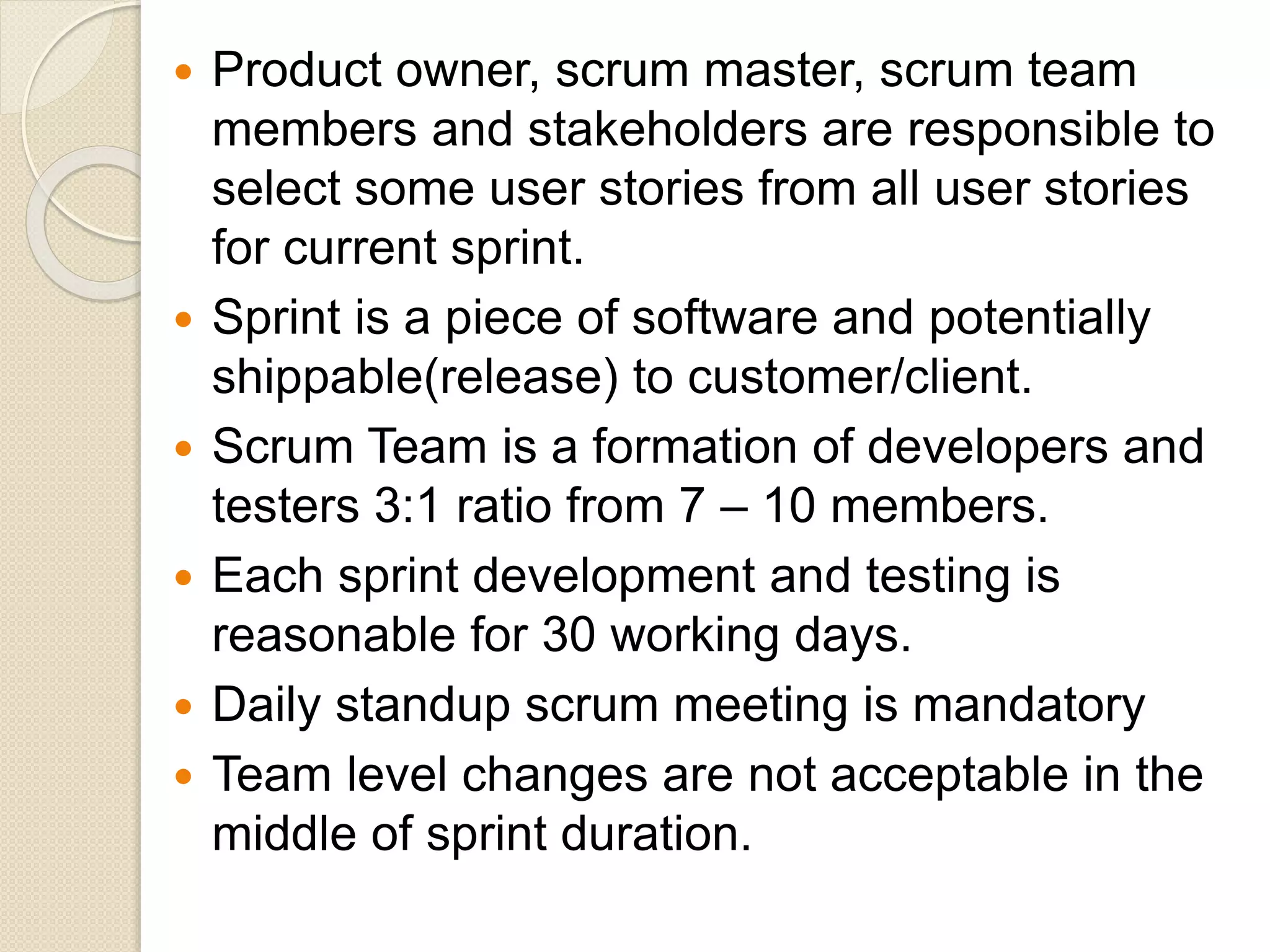  Product owner, scrum master, scrum team
members and stakeholders are responsible to
select some user stories from all user stories
for current sprint.
 Sprint is a piece of software and potentially
shippable(release) to customer/client.
 Scrum Team is a formation of developers and
testers 3:1 ratio from 7 – 10 members.
 Each sprint development and testing is
reasonable for 30 working days.
 Daily standup scrum meeting is mandatory
 Team level changes are not acceptable in the
middle of sprint duration.
 
