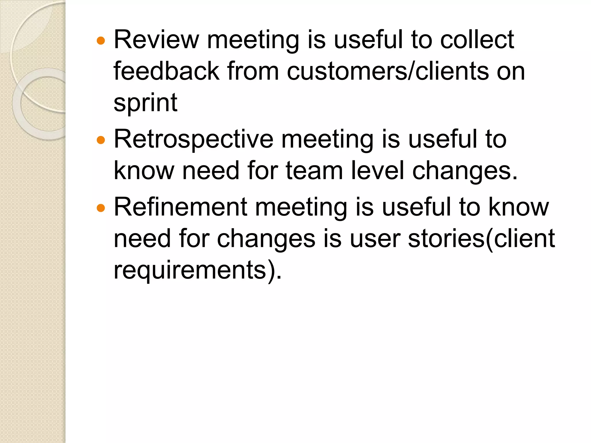  Review meeting is useful to collect
feedback from customers/clients on
sprint
 Retrospective meeting is useful to
know need for team level changes.
 Refinement meeting is useful to know
need for changes is user stories(client
requirements).
 