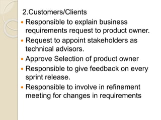 2.Customers/Clients
 Responsible to explain business
requirements request to product owner.
 Request to appoint stakeholders as
technical advisors.
 Approve Selection of product owner
 Responsible to give feedback on every
sprint release.
 Responsible to involve in refinement
meeting for changes in requirements
 