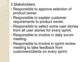 3.Stakeholders
 Responsible to approve selection of
product owner.
 Responsible to explain customer
requirements to product owner.
 Responsible to select some user stories
from all user stories for every sprint.
 Responsible to involve in daily scrum
meeting.
 Responsible to involve in sprint review
meeting to take feedback from
customers/clients on every sprint.
 