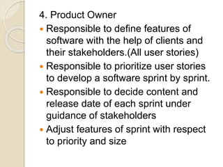 4. Product Owner
 Responsible to define features of
software with the help of clients and
their stakeholders.(All user stories)
 Responsible to prioritize user stories
to develop a software sprint by sprint.
 Responsible to decide content and
release date of each sprint under
guidance of stakeholders
 Adjust features of sprint with respect
to priority and size
 