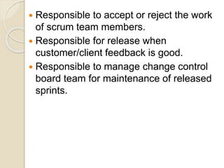  Responsible to accept or reject the work
of scrum team members.
 Responsible for release when
customer/client feedback is good.
 Responsible to manage change control
board team for maintenance of released
sprints.
 